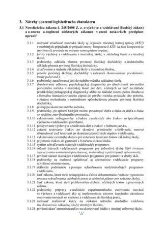 3. Návrhy opatrení legislatívneho charakteru
3.1 Novelizáciou zákona č. 245/2008 Z. z. o výchove a vzdelávaní (školský zákon)
    a o zmene a doplnení niektorých zákonov v znení neskorších predpisov
    upraviť
    3.1.1 možnosť zriaďovať materské školy aj orgánom miestnej štátnej správy (KŠÚ)
           v osobitných prípadoch (v prípade zmeny kompetencií KŠÚ sa táto kompetencia
           (povinnosť) presunie na miestne samosprávne orgány,
    3.1.2 formy výchovy a vzdelávania v materskej škole, v základnej škole a v strednej
           škole,
    3.1.3 podmienky odkladu plnenia povinnej školskej dochádzky a dodatočného
           odkladu plnenia povinnej školskej dochádzky,
    3.1.4 zriaďovanie a riadenie základnej školy s materskou školou,
    3.1.5 plnenie povinnej školskej dochádzky v zahraničí (komisionálne preskúšanie,
           trvalý pobyt atď.),
    3.1.6 podmienky zaraďovania detí do nultého ročníka základnej školy,
    3.1.7 absolvovanie odbornej psychologickej diagnostiky po absolvovaní povinného
           posledného ročníka v materskej škole pre deti, u ktorých sa buď na základe
           predškolskej pedagogickej diagnostiky alebo na základe zistení počas obsahovo
           a formálne štandardizovaného zápisu do prvého ročníka preukáže táto potreba,
           v záujme rozhodnutia o optimálnom spôsobe/forme plnenia povinnej školskej
           dochádzky,
    3.1.8 postup po ukončení nultého ročníka,
    3.1.9 podmienky, po splnení ktorých možno považovať dieťa a žiaka za dieťa a žiaka
           zo sociálne znevýhodneného prostredia,
    3.1.10 vykonávanie rediagnostiky u žiakov zaradených ako žiakov so špeciálnymi
           výchovno-vzdelávacími potrebami,
    3.1.11 poskytovanie výchovy a vzdelávania detí a žiakov v štátnom jazyku,
    3.1.12 externé testovanie žiakov po skončení primárneho vzdelávania; nanovo
           sformulovať cieľ testovaní po skončení jednotlivých stupňov vzdelávania,
    3.1.13 vykonávanie externého dozoru pri externom testovaní žiakov základnej školy,
    3.1.14 prijímanie žiakov do gymnázií s 8-ročnou dĺžkou štúdia,
    3.1.15 systém schvaľovania štátnych vzdelávacích programov,
    3.1.16 súčasti štátnych vzdelávacích programov pre jednotlivé druhy škôl (vrátane
           zapracovania normatívov priestorovej, materiálnej a prístrojovej vybavenosti),
    3.1.17 povinné súčasti školských vzdelávacích programov pre jednotlivé druhy škôl,
    3.1.18 podmienky na možnosť uplatňovať aj alternatívne vzdelávacie programy
           schválené ministerstvom,
    3.1.19 definíciu podmienok a postupu schvaľovania medzinárodných programov
           vzdelávania,
    3.1.20 časť zákona, ktorá rieši pedagogickú a ďalšiu dokumentáciu (vrátane vypustenia
           procesu schvaľovania, učebných osnov a učebných plánov pre neštátne školy),
    3.1.21 časť zákona, ktorá rieši problematiku učebníc, učebných textov a pracovných
           zošitov,
    3.1.22 podmienky prípravy a realizácie experimentálneho overovania inovácií
           vo výchove a vzdelávaní ako aj implementácie záverov úspešného ukončenia
           overovania inovácií vo výchove a vzdelávaní do školskej praxe,
    3.1.23 možnosť realizovať kurzy na získanie nižšieho stredného vzdelania
           (na dokončenie základnej školy) stredným školám,
    3.1.24 povinnú účasť zamestnávateľov na ukončovaní štúdia v strednej odbornej škole,
                                          24
 