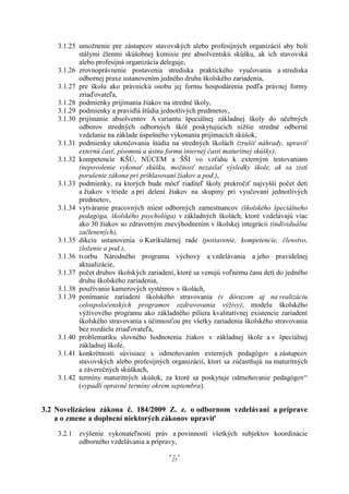3.1.25 umožnenie pre zástupcov stavovských alebo profesijných organizácií aby boli
           stálymi členmi skúšobnej komisie pre absolventskú skúšku, ak ich stavovská
           alebo profesijná organizácia deleguje,
    3.1.26 zrovnoprávnenie postavenia strediska praktického vyučovania a strediska
           odbornej praxe ustanovením jedného druhu školského zariadenia,
    3.1.27 pre školu ako právnickú osobu jej formu hospodárenia podľa právnej formy
           zriaďovateľa,
    3.1.28 podmienky prijímania žiakov na stredné školy,
    3.1.29 podmienky a pravidlá štúdia jednotlivých predmetov,
    3.1.30 prijímanie absolventov A variantu špeciálnej základnej školy do učebných
           odborov stredných odborných škôl poskytujúcich nižšie stredné odborné
           vzdelanie na základe úspešného vykonania prijímacích skúšok,
    3.1.31 podmienky ukončovania štúdia na stredných školách (zrušiť náhrady, upraviť
           externú časť, písomnú a ústnu formu internej časti maturitnej skúšky),
    3.1.32 kompetencie KŠÚ, NÚCEM a ŠŠI vo vzťahu k externým testovaniam
           (nepovolenie vykonať skúšku, možnosť nezaslať výsledky škole, ak sa zistí
           porušenie zákona pri prihlasovaní žiakov a pod.),
    3.1.33 podmienky, za ktorých bude môcť riaditeľ školy prekročiť najvyšší počet detí
           a žiakov v triede a pri delení žiakov na skupiny pri vyučovaní jednotlivých
           predmetov,
    3.1.34 vytváranie pracovných miest odborných zamestnancov (školského špeciálneho
           pedagóga, školského psychológa) v základných školách, ktoré vzdelávajú viac
           ako 30 žiakov so zdravotným znevýhodnením v školskej integrácii (individuálne
           začlenených),
    3.1.35 dikciu ustanovenia o Kurikulárnej rade (postavenie, kompetencie, členstvo,
           zloženie a pod.),
    3.1.36 tvorbu Národného programu výchovy a vzdelávania a jeho pravidelnej
           aktualizácie,
    3.1.37 počet druhov školských zariadení, ktoré sa venujú voľnému času detí do jedného
           druhu školského zariadenia,
    3.1.38 používanie kamerových systémov v školách,
    3.1.39 ponímanie zariadení školského stravovania (s dôrazom aj na realizáciu
           celospoločenských programov ozdravovania výživy); modelu školského
           výživového programu ako základného piliera kvalitatívnej existencie zariadení
           školského stravovania s účinnosťou pre všetky zariadenia školského stravovania
           bez rozdielu zriaďovateľa,
    3.1.40 problematiku slovného hodnotenia žiakov v základnej škole a v špeciálnej
           základnej škole,
    3.1.41 konkrétnosti súvisiace s odmeňovaním externých pedagógov a zástupcov
           stavovských alebo profesijných organizácií, ktorí sa zúčastňujú na maturitných
           a záverečných skúškach,
    3.1.42 termíny maturitných skúšok, za ktoré sa poskytuje odmeňovanie pedagógov“
           (vypadli opravné termíny okrem septembra).


3.2 Novelizáciou zákona č. 184/2009 Z. z. o odbornom vzdelávaní a príprave
    a o zmene a doplnení niektorých zákonov upraviť
    3.2.1 zvýšenie vykonateľnosti práv a povinností všetkých subjektov koordinácie
          odborného vzdelávania a prípravy,

                                          25
 