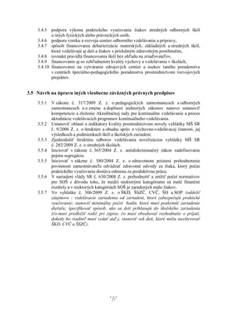 3.4.5 podporu výkonu praktického vyučovania žiakov stredných odborných škôl
           u iných fyzických alebo právnických osôb,
    3.4.6 podporu vzniku a rozvoja centier odborného vzdelávania a prípravy,
    3.4.7 spôsob financovania debarierizácie materských, základných a stredných škôl,
           ktoré vzdelávajú aj deti a žiakov s príslušným zdravotným postihnutím,
    3.4.8 rovnaké pravidlá financovania škôl bez ohľadu na zriaďovateľov,
    3.4.9 financovanie aj so zohľadnením kvality výchovy a vzdelávania v školách,
    3.4.10 financovanie na vytváranie zdrojových centier a úsekov raného poradenstva
           v centrách špeciálno-pedagogického poradenstva prostredníctvom rozvojových
           projektov.


3.5 Návrh na úpravu iných všeobecne záväzných právnych predpisov
    3.5.1 V zákone č. 317/2009 Z. z. o pedagogických zamestnancoch a odborných
          zamestnancoch a o zmene a doplnení niektorých zákonov nanovo ustanoviť
          kompetencie a zloženie Akreditačnej rady pre kontinuálne vzdelávanie a proces
          akreditácie vzdelávacích programov kontinuálneho vzdelávania.
    3.5.2 Ustanoviť oblasti a indikátory kvality prostredníctvom novely vyhlášky MŠ SR
          č. 9/2006 Z. z. o štruktúre a obsahu správ o výchovno-vzdelávacej činnosti, jej
          výsledkoch a podmienkach škôl a školských zariadení.
    3.5.3 Zjednodušiť štruktúru odborov vzdelávania novelizáciou vyhlášky MŠ SR
          č. 282/2009 Z. z. o stredných školách.
    3.5.4 Iniciovať v zákone č. 365/2004 Z. z. antidiskriminačný zákon zadefinovanie
          pojmu segregácia.
    3.5.5 Iniciovať v zákone č. 580/2004 Z. z. o zdravotnom poistení prehodnotenie
          povinnosti zamestnávateľa odvádzať zdravotné odvody za žiaka, ktorý počas
          praktického vyučovania dostáva odmenu za produktívnu prácu.
    3.5.6 V nariadení vlády SR č. 630/2008 Z. z. prehodnotiť a znížiť počet normatívov
          pre SOŠ z dôvodu toho, že medzi niektorými kategóriami sú malé finančné
          rozdiely a v niektorých kategóriách SOŠ je zaradených málo žiakov.
    3.5.7 Vo vyhláške č. 306/2009 Z. z. o ŠKD, ŠSZČ, CVČ, ŠH a SOP (oddeliť
          záujmovo - vzdelávacie zariadenia od zariadení, ktoré zabezpečujú praktické
          vyučovanie; stanoviť minimálny počet hodín, ktoré musí poskytnúť zariadenie
          dieťaťu; špecifikovať spôsob, ako sa deti prihlasujú do školského zariadenia
          (čo musí predložiť rodič pri zápise, čo musí obsahovať rozhodnutie o prijatí,
          dokedy ho riaditeľ musí vydať atď.); stanoviť vek detí, ktoré môžu navštevovať
          ŠKD, CVČ a ŠSZČ).




                                          27
 