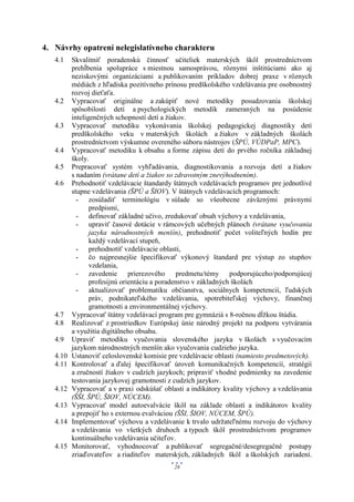 4. Návrhy opatrení nelegislatívneho charakteru
   4.1    Skvalitniť poradenskú činnosť učiteliek materských škôl prostredníctvom
          prehĺbenia spolupráce s miestnou samosprávou, rôznymi inštitúciami ako aj
          neziskovými organizáciami a publikovaním príkladov dobrej praxe v rôznych
          médiách z hľadiska pozitívneho prínosu predškolského vzdelávania pre osobnostný
          rozvoj dieťaťa.
   4.2    Vypracovať originálne a zakúpiť nové metodiky posudzovania školskej
          spôsobilosti detí a psychologických metodík zameraných na posúdenie
          inteligenčných schopností detí a žiakov.
   4.3    Vypracovať metodiku vykonávania školskej pedagogickej diagnostiky detí
          predškolského veku v materských školách a žiakov v základných školách
          prostredníctvom výskumne overeného súboru nástrojov (ŠPÚ, VÚDPaP, MPC).
   4.4    Vypracovať metodiku k obsahu a forme zápisu detí do prvého ročníka základnej
          školy.
   4.5    Prepracovať systém vyhľadávania, diagnostikovania a rozvoja detí a žiakov
          s nadaním (vrátane detí a žiakov so zdravotným znevýhodnením).
   4.6    Prehodnotiť vzdelávacie štandardy štátnych vzdelávacích programov pre jednotlivé
          stupne vzdelávania (ŠPÚ a ŠIOV). V štátnych vzdelávacích programoch:
            - zosúladiť terminológiu v súlade so všeobecne záväznými právnymi
                 predpismi,
            - definovať základné učivo, zredukovať obsah výchovy a vzdelávania,
            - upraviť časové dotácie v rámcových učebných plánoch (vrátane vyučovania
                 jazyka národnostných menšín), prehodnotiť počet voliteľných hodín pre
                 každý vzdelávací stupeň,
            - prehodnotiť vzdelávacie oblasti,
            - čo najpresnejšie špecifikovať výkonový štandard pre výstup zo stupňov
                 vzdelania,
            - zavedenie prierezového predmetu/témy podporujúceho/podporujúcej
                 profesijnú orientáciu a poradenstvo v základných školách
            - aktualizovať problematiku občianstva, sociálnych kompetencií, ľudských
                 práv, podnikateľského vzdelávania, spotrebiteľskej výchovy, finančnej
                 gramotnosti a environmentálnej výchovy.
   4.7    Vypracovať štátny vzdelávací program pre gymnáziá s 8-ročnou dĺžkou štúdia.
   4.8    Realizovať z prostriedkov Európskej únie národný projekt na podporu vytvárania
          a využitia digitálneho obsahu.
   4.9    Upraviť metodiku vyučovania slovenského jazyka v školách s vyučovacím
          jazykom národnostných menšín ako vyučovania cudzieho jazyka.
   4.10   Ustanoviť celoslovenské komisie pre vzdelávacie oblasti (namiesto predmetových).
   4.11   Kontrolovať a ďalej špecifikovať úroveň komunikačných kompetencií, stratégií
          a zručností žiakov v cudzích jazykoch; pripraviť vhodné podmienky na zavedenie
          testovania jazykovej gramotnosti z cudzích jazykov.
   4.12   Vypracovať a v praxi odskúšať oblasti a indikátory kvality výchovy a vzdelávania
          (ŠŠI, ŠPÚ, ŠIOV, NÚCEM).
   4.13   Vypracovať model autoevalvácie škôl na základe oblastí a indikátorov kvality
          a prepojiť ho s externou evalváciou (ŠŠI, ŠIOV, NÚCEM, ŠPÚ).
   4.14   Implementovať výchovu a vzdelávanie k trvalo udržateľnému rozvoju do výchovy
          a vzdelávania vo všetkých druhoch a typoch škôl prostredníctvom programov
          kontinuálneho vzdelávania učiteľov.
   4.15   Monitorovať, vyhodnocovať a publikovať segregačné/desegregačné postupy
          zriaďovateľov a riaditeľov materských, základných škôl a školských zariadení.
                                            28
 