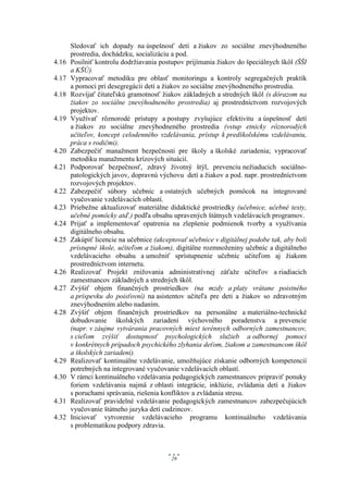 Sledovať ich dopady na úspešnosť detí a žiakov zo sociálne znevýhodneného
       prostredia, dochádzku, socializáciu a pod.
4.16   Posilniť kontrolu dodržiavania postupov prijímania žiakov do špeciálnych škôl (ŠŠI
       a KŠÚ).
4.17   Vypracovať metodiku pre oblasť monitoringu a kontroly segregačných praktík
       a pomoci pri desegregácii detí a žiakov zo sociálne znevýhodneného prostredia.
4.18   Rozvíjať čitateľskú gramotnosť žiakov základných a stredných škôl (s dôrazom na
       žiakov zo sociálne znevýhodneného prostredia) aj prostredníctvom rozvojových
       projektov.
4.19   Využívať rôznorodé prístupy a postupy zvyšujúce efektivitu a úspešnosť detí
       a žiakov zo sociálne znevýhodneného prostredia (vstup etnicky rôznorodých
       učiteľov, koncept celodenného vzdelávania, prístup k predškolskému vzdelávaniu,
       práca s rodičmi).
4.20   Zabezpečiť manažment bezpečnosti pre školy a školské zariadenia; vypracovať
       metodiku manažmentu krízových situácií.
4.21   Podporovať bezpečnosť, zdravý životný štýl, prevenciu nežiaducich sociálno-
       patologických javov, dopravnú výchovu detí a žiakov a pod. napr. prostredníctvom
       rozvojových projektov.
4.22   Zabezpečiť súbory učebníc a ostatných učebných pomôcok na integrované
       vyučovanie vzdelávacích oblastí.
4.23   Priebežne aktualizovať materiálne didaktické prostriedky (učebnice, učebné texty,
       učebné pomôcky atď.) podľa obsahu upravených štátnych vzdelávacích programov.
4.24   Prijať a implementovať opatrenia na zlepšenie podmienok tvorby a využívania
       digitálneho obsahu.
4.25   Zakúpiť licencie na učebnice (akceptovať učebnice v digitálnej podobe tak, aby boli
       prístupné škole, učiteľom a žiakom), digitálne rozmnoženiny učebníc a digitálneho
       vzdelávacieho obsahu a umožniť sprístupnenie učebníc učiteľom aj žiakom
       prostredníctvom internetu.
4.26   Realizovať Projekt znižovania administratívnej záťaže učiteľov a riadiacich
       zamestnancov základných a stredných škôl.
4.27   Zvýšiť objem finančných prostriedkov (na mzdy a platy vrátane poistného
       a príspevku do poisťovní) na asistentov učiteľa pre deti a žiakov so zdravotným
       znevýhodnením alebo nadaním.
4.28   Zvýšiť objem finančných prostriedkov na personálne a materiálno-technické
       dobudovanie školských zariadení výchovného poradenstva a prevencie
       (napr. v záujme vytvárania pracovných miest terénnych odborných zamestnancov,
       s cieľom zvýšiť dostupnosť psychologických služieb a odbornej pomoci
       v konkrétnych prípadoch psychického zlyhania deťom, žiakom a zamestnancom škôl
       a školských zariadení).
4.29   Realizovať kontinuálne vzdelávanie, umožňujúce získanie odborných kompetencií
       potrebných na integrované vyučovanie vzdelávacích oblastí.
4.30   V rámci kontinuálneho vzdelávania pedagogických zamestnancov pripraviť ponuky
       foriem vzdelávania najmä z oblasti integrácie, inklúzie, zvládania detí a žiakov
       s poruchami správania, riešenia konfliktov a zvládania stresu.
4.31   Realizovať pravidelné vzdelávanie pedagogických zamestnancov zabezpečujúcich
       vyučovanie štátneho jazyka detí cudzincov.
4.32   Iniciovať vytvorenie vzdelávacieho programu kontinuálneho vzdelávania
       s problematikou podpory zdravia.



                                          29
 