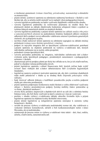 a všeobecnej gramotnosti (vrátane čitateľskej, prírodovednej, matematickej) a obmedzilo
    sa memorovanie,
-   prijmú účinné, systémové opatrenia na odstránenie nadmernej byrokracie v školách a voči
    školám tak, aby sa učitelia mohli sústrediť na čo najlepší výkon pedagogickej činnosti,
-   vytvoria legislatívne podmienky na lepšie využívanie digitálneho vzdelávacieho obsahu,
-   vytvoria legislatívne podmienky na rozširovanie prijímania na stredné školy bez
    prijímacích skúšok na základe objektívneho hodnotenia schopností žiakov a zjednotí sa
    systému štátnych maturitných skúšok na stredných školách,
-   vytvoria legislatívne podmienky a prijmú účinné opatrenia (na základe analýzy trhu práce
    a zamestnávateľských združení) na zjednodušenie štruktúry študijných odborov stredných
    odborných škôl a podporí rozvoj odborného vzdelávania smerom k posilneniu generických
    zručností, ale aj prepojenie na prax,
-   navrhnú a budú realizovať účinné opatrenia na zabránenie segregácie na základe etnickej
    príslušnosti (vrátane testov školskej spôsobilosti v rómčine),
-   podporí čo najvyššia integrácia detí so špeciálnymi výchovno-vzdelávacími potrebami
    a prijmú opatrenia na zlepšenie podmienok na výchovu a vzdelávanie detí, ktorých
    individuálne začlenenie nie je možné, alebo prospešné;
-   prehodnotí význam špeciálnych škôl,
-   vytvoria personálne podmienky na integráciu, individuálne začleňovanie detí a žiakov
    zvýšením počtu špeciálnych pedagógov, poradenských zamestnancov a pedagogických
    asistentov v školách,
-   zharmonizujú právne predpisy platné pre školy bez ohľadu na to, kto je ich zriaďovateľom,
    pokiaľ to charakter riešenej problematiky dovolí,
-   prijmú legislatívne opatrenia v oblasti financovania škôl, ktorých cieľom bude zvýšiť
    rovnosť šancí všetkých detí a žiakov debarierizáciou škôl a zvýšením hygienických
    štandardov,
-   legislatívne nastavia systémové motivačné opatrenia tak, aby deti z extrémne chudobných
    rodín mohli pokračovať v štúdiu aj na strednej škole (štipendiá pokrývajúce všetky
    náklady),
-   bude iniciovať odborná diskusia o kodifikácii posunkového jazyka a rozšíria podporné
    služby pre zdravotne postihnutých,
-   prijmú opatrenia podporujúce konkurenciu medzi školami a vyššiu efektívnosť využívania
    zdrojov v školstve prostredníctvom podpory fyzickej mobility žiakov potenciálne aj
    vo forme „školských autobusov“,
-   otvoria školy ponukou záujmových a doplnkových aktivít na celé dni a odstránia bariéry
    brániace tomu, aby boli školy využívané na šport a umenie aj v čase po vyučovaní,
-   posilnia v obsahu výchovy a vzdelávania základy zdravého životného štýlu a prijmú
    legislatívne opatrenia na zlepšenie kvality školského stravovania,
-   prijmú účinné legislatívne aj nelegislatívne opatrenia smerujúce k zaisteniu vyššej
    bezpečnosti v školách,
-   zavedie do procesu výchovy a vzdelávania medzinárodný rozmer tak, aby vzdelávacie a
    výskumné inštitúcie komunikovali, súťažili a boli konkurencieschopné nielen v rámci
    Slovenska, ale aj medzinárodne,
-   zainteresujú do procesu zmien vo výchove a vzdelávaní všetci aktéri – deti, žiaci, rodičia,
    učitelia, zriaďovatelia, zamestnávatelia atď.




                                               32
 