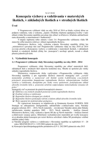 NÁVRH
  Koncepcia výchovy a vzdelávania v materských
školách, v základných školách a v stredných školách
Úvod
        V Programovom vyhlásení vlády na roky 2010 až 2014 sa kladie zvýšený dôraz na
podporu vzdelania, vedy a výskumu, „najmä z hľadiska zlepšenia upadajúcej kvality v tejto
oblasti (vláda Slovenskej republiky považuje túto oblasť za kľúčovú z hľadiska udržateľnosti
rastu ekonomiky a zamestnanosti v budúcnosti)“.
        V záujme naplnenia tohto zámeru v časti 3.4. Programového vyhlásenia vláda SR
stanovila veľké množstvo úloh aj v oblasti regionálneho školstva.
        Ministerstvo školstva, vedy, výskumu a športu Slovenskej republiky (ďalej len
„ministerstvo“) považuje túto časť Programového vyhlásenia vlády na roky 2010 až 2014
za svoju prioritu a Koncepciou výchovy a vzdelávania v materských školách, v základných
školách a v stredných školách (ďalej len „koncepcia“) navrhuje spôsob, rozsah a obsah
plnenia jednotlivých úloh.

1. Východiská koncepcie
1.1 Programové vyhlásenie vlády Slovenskej republiky na roky 2010 – 2014
        Programové vyhlásenie vlády Slovenskej republiky pre oblasť materských škôl,
základných škôl a stredných škôl stanovilo konkrétne tézy. Mnohé sú spoločné pre všetky
subjekty regionálneho školstva.
        Ministerstvo rozpracovalo úlohy vyplývajúce z Programového vyhlásenia vlády
Slovenskej republiky a pre regionálne školstvo stanovilo strategický cieľ: „vyriešiť
momentálne problémy a nasmerovať celý školský systém k efektívnemu a na etických
princípoch postavenému fungujúcemu regionálnemu školstvu zabezpečujúcemu kvalitnú
výchovu a vzdelávanie, dostupnému pre všetky vrstvy spoločnosti, poskytujúcemu základ
zdravého životného štýlu a postavenie učiteľom zodpovedajúce mimoriadnemu významu ich
práce.“
Strategický cieľ sa premietol do piatich koncepčných zámerov:
  Efektívny a na etických zásadách postavený systém regionálneho školstva
  Kvalitná výchova a vzdelávanie
  Regionálne školstvo dostupné pre všetkých
  Regionálne školstvo poskytujúce deťom a žiakom základ zdravého životného štýlu
  Školy zapojené do medzinárodnej spolupráce.
        Pri vypracúvaní koncepcie sa rešpektovalo aj Oznámenie Komisie EURÓPA 2020
Stratégia na zabezpečenie inteligentného, udržateľného a inkluzívneho rastu; Národný
program reforiem 2011 – 2014, Návrh materiálu – zrevidovaný Národný akčný plán Dekády
začleňovania rómskej populácie 2005 – 2015, Návrh materiálu – Analýza činností
Ministerstva školstva, vedy, výskumu a športu SR ako aj Návrh materiálu – Analýza činnosti
a efektívnosti verejnej správy. Dôležitými východiskovými materiálmi pri tvorbe koncepcie
sú aj aktuálne platné koncepcie pre rezort školstva schválené vládou SR presahujúce volebné
obdobie jednej vlády:
a) Národný program výchovy a vzdelávania v Slovenskej republike na najbližších 15 – 20
   rokov MILÉNIUM (UV č. 1193/2001) platný do roku 2015
b) Koncepcia špeciálnopedagogického poradenstva (UV č. 282/2007) platná do roku 2015
 