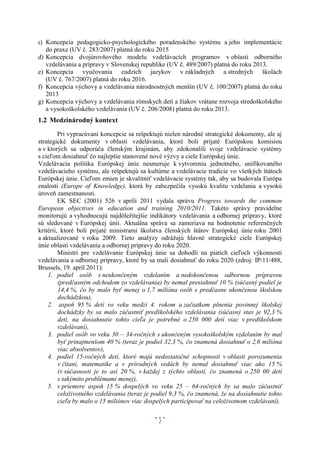c) Koncepcia pedagogicko-psychologického poradenského systému a jeho implementácie
     do praxe (UV č. 283/2007) platná do roku 2015
d)   Koncepcia dvojúrovňového modelu vzdelávacích programov v oblasti odborného
     vzdelávania a prípravy v Slovenskej republike (UV č. 489/2007) platná do roku 2013.
e)   Koncepcia vyučovania cudzích jazykov v základných a stredných školách
     (UV č. 767/2007) platná do roku 2016.
f)   Koncepcia výchovy a vzdelávania národnostných menšín (UV č. 100/2007) platná do roku
     2013
g)   Koncepcia výchovy a vzdelávania rómskych detí a žiakov vrátane rozvoja stredoškolského
     a vysokoškolského vzdelávania (UV č. 206/2008) platná do roku 2013.
1.2 Medzinárodný kontext
         Pri vypracúvaní koncepcie sa rešpektujú nielen národné strategické dokumenty, ale aj
strategické dokumenty v oblasti vzdelávania, ktoré boli prijaté Európskou komisiou
a v ktorých sa odporúča členským krajinám, aby zdokonalili svoje vzdelávacie systémy
s cieľom dosiahnuť čo najlepšie stanovené nové výzvy a ciele Európskej únie.
Vzdelávacia politika Európskej únie nesmeruje k vytvoreniu jednotného, unifikovaného
vzdelávacieho systému, ale rešpektujú sa kultúrne a vzdelávacie tradície vo všetkých štátoch
Európskej únie. Cieľom zmien je skvalitniť vzdelávacie systémy tak, aby sa budovala Európa
znalostí (Europe of Knowledge), ktorá by zabezpečila vysokú kvalitu vzdelania a vysokú
úroveň zamestnanosti.
         EK SEC (2001) 526 v apríli 2011 vydala správu Progress towards the common
European objectives in education and training 2010/2011. Takéto správy pravidelne
monitorujú a vyhodnocujú najdôležitejšie indikátory vzdelávania a odbornej prípravy, ktoré
sú sledované v Európskej únii. Aktuálna správa sa zameriava na hodnotenie referenčných
kritérií, ktoré boli prijaté ministrami školstva členských štátov Európskej únie roku 2001
a aktualizované v roku 2009. Tieto analýzy odrážajú hlavné strategické ciele Európskej
únie oblasti vzdelávania a odbornej prípravy do roku 2020.
         Ministri pre vzdelávanie Európskej únie sa dohodli na piatich cieľoch výkonnosti
vzdelávania a odbornej prípravy, ktoré by sa mali dosiahnuť do roku 2020 (zdroj: IP/11/488,
Brussels, 19. apríl 2011):
    1. podiel osôb s neukončeným vzdelaním a nedokončenou odbornou prípravou
         (predčasným odchodom zo vzdelávania) by nemal presiahnuť 10 % (súčasný podiel je
         14,4 %, čo by malo byť menej o 1,7 milióna osôb s predčasne ukončenou školskou
         dochádzkou),
    2. aspoň 95 % detí vo veku medzi 4. rokom a začiatkom plnenia povinnej školskej
         dochádzky by sa malo zúčastniť predškolského vzdelávania (súčasný stav je 92,3 %
         detí, na dosiahnutie tohto cieľa je potrebné o 250 000 detí viac v predškolskom
         vzdelávaní),
    3. podiel osôb vo veku 30 – 34-ročných s ukončeným vysokoškolským vzdelaním by mal
         byť prinajmenšom 40 % (teraz je podiel 32,3 %, čo znamená dosiahnuť o 2,6 milióna
         viac absolventov),
    4. podiel 15-ročných detí, ktoré majú nedostatočné schopnosti v oblasti porozumenia
         v čítaní, matematike a v prírodných vedách by nemal dosiahnuť viac ako 15 %
         (v súčasnosti je to asi 20 %, v každej z týchto oblastí, čo znamená o 250 00 detí
         s takýmito problémami menej),
    5. v priemere aspoň 15 % dospelých vo veku 25 – 64-ročných by sa malo zúčastniť
         celoživotného vzdelávania (teraz je podiel 9,3 %, čo znamená, že na dosiahnutie tohto
         cieľa by malo o 15 miliónov viac dospelých participovať na celoživotnom vzdelávaní).


                                              2
 