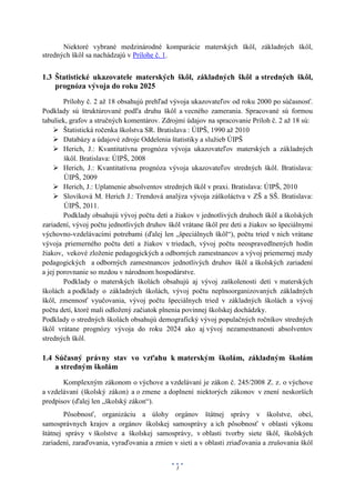 Niektoré vybrané medzinárodné komparácie materských škôl, základných škôl,
stredných škôl sa nachádzajú v Prílohe č. 1.


1.3 Štatistické ukazovatele materských škôl, základných škôl a stredných škôl,
    prognóza vývoja do roku 2025
        Prílohy č. 2 až 18 obsahujú prehľad vývoja ukazovateľov od roku 2000 po súčasnosť.
Podklady sú štruktúrované podľa druhu škôl a vecného zamerania. Spracované sú formou
tabuliek, grafov a stručných komentárov. Zdrojmi údajov na spracovanie Príloh č. 2 až 18 sú:
     Štatistická ročenka školstva SR. Bratislava : ÚIPŠ, 1990 až 2010
     Databázy a údajové zdroje Oddelenia štatistiky a služieb ÚIPŠ
     Herich, J.: Kvantitatívna prognóza vývoja ukazovateľov materských a základných
        škôl. Bratislava: ÚIPŠ, 2008
     Herich, J.: Kvantitatívna prognóza vývoja ukazovateľov stredných škôl. Bratislava:
        ÚIPŠ, 2009
     Herich, J.: Uplatnenie absolventov stredných škôl v praxi. Bratislava: ÚIPŠ, 2010
     Slovíková M. Herich J.: Trendová analýza vývoja záškoláctva v ZŠ a SŠ. Bratislava:
        ÚIPŠ, 2011.
        Podklady obsahujú vývoj počtu detí a žiakov v jednotlivých druhoch škôl a školských
zariadení, vývoj počtu jednotlivých druhov škôl vrátane škôl pre deti a žiakov so špeciálnymi
výchovno-vzdelávacími potrebami (ďalej len „špeciálnych škôl“), počtu tried v nich vrátane
vývoja priemerného počtu detí a žiakov v triedach, vývoj počtu neospravedlnených hodín
žiakov, vekové zloženie pedagogických a odborných zamestnancov a vývoj priemernej mzdy
pedagogických a odborných zamestnancov jednotlivých druhov škôl a školských zariadení
a jej porovnanie so mzdou v národnom hospodárstve.
        Podklady o materských školách obsahujú aj vývoj zaškolenosti detí v materských
školách a podklady o základných školách, vývoj počtu neplnoorganizovaných základných
škôl, zmennosť vyučovania, vývoj počtu špeciálnych tried v základných školách a vývoj
počtu detí, ktoré mali odložený začiatok plnenia povinnej školskej dochádzky.
Podklady o stredných školách obsahujú demografický vývoj populačných ročníkov stredných
škôl vrátane prognózy vývoja do roku 2024 ako aj vývoj nezamestnanosti absolventov
stredných škôl.

1.4 Súčasný právny stav vo vzťahu k materským školám, základným školám
    a stredným školám
       Komplexným zákonom o výchove a vzdelávaní je zákon č. 245/2008 Z. z. o výchove
a vzdelávaní (školský zákon) a o zmene a doplnení niektorých zákonov v znení neskorších
predpisov (ďalej len „školský zákon“).
        Pôsobnosť, organizáciu a úlohy orgánov štátnej správy v školstve, obcí,
samosprávnych krajov a orgánov školskej samosprávy a ich pôsobnosť v oblasti výkonu
štátnej správy v školstve a školskej samosprávy, v oblasti tvorby siete škôl, školských
zariadení, zaraďovania, vyraďovania a zmien v sieti a v oblasti zriaďovania a zrušovania škôl


                                              3
 
