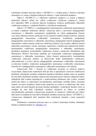 a školských zariadení upravuje zákon č. 596/2003 Z. z. o štátnej správe v školstve a školskej
samospráve a o zmene a doplnení niektorých zákonov v znení neskorších predpisov.
        Zákon č. 184/2009 Z. z. o odbornom vzdelávaní a príprave a o zmene a doplnení
niektorých zákonov (ďalej len „zákon o odbornom vzdelávaní a príprave“), účinný
od 1. septembra 2009, je právnou úpravou komplexne riešiacou problematiku odborného
vzdelávania a prípravy v stredných školách a v školských zariadeniach.
        Zákon č. 317/2009 Z. z. o pedagogických zamestnancoch a odborných zamestnancoch
a o zmene a doplnení niektorých zákonov ustanovuje práva a povinnosti pedagogického
zamestnanca a odborného zamestnanca; predpoklady na výkon pedagogickej činnosti
a na výkon odbornej činnosti, profesijný rozvoj, kariérové stupne, kariérové pozície, atestácie
pedagogického zamestnanca a odborného zamestnanca, kvalifikačné predpoklady
pedagogického zamestnanca a odborného zamestnanca, pedagogickú činnosť pedagogického
zamestnanca vrátane priamej výchovno-vzdelávacej činnosti a jej rozsahu; odborné činnosti
odborného zamestnanca, rozsah, zameranie, organizáciu a ukončovanie jednotlivých druhov
kontinuálneho vzdelávania pedagogického zamestnanca a odborného zamestnanca,
akreditáciu programov kontinuálneho vzdelávania, činnosť a postavenie Akreditačnej rady
Ministerstva školstva Slovenskej republiky pre kontinuálne vzdelávanie pedagogického
zamestnanca a odborného zamestnanca; výkon činnosti poskytovateľov kontinuálneho
vzdelávania; získavanie kreditov za absolvované druhy kontinuálneho vzdelávania,
sebavzdelávanie a tvorivé aktivity pedagogického zamestnanca a odborného zamestnanca
a evidovanie kreditov, hodnotenie pedagogického zamestnanca a odborného zamestnanca,
starostlivosť o pedagogického zamestnanca a odborného zamestnanca a ich ochranu.
        Financovanie škôl, v ktorých sa vzdelávanie považuje za sústavnú prípravu
na povolanie, financovanie materských škôl pre deti so špeciálnymi výchovno-vzdelávacími
potrebami a školských zariadení zriadených krajskými školskými úradmi, ktoré sú zaradené
do siete škôl a školských zariadení, financovanie nenormatívnych výdavkov (dopravné žiakov
základných škôl (vrátane špeciálnych) v zriaďovateľskej pôsobnosti obcí a cirkví, asistenti
učiteľa pre žiakov so zdravotným znevýhodnením, mimoriadne výsledky žiakov, havarijné
situácie, rozvojové projekty), financovanie príspevku na výchovu a vzdelávanie detí, ktoré
majú jeden rok pred plnením povinnej školskej dochádzky v materských školách, ktoré sú
zaradené do siete škôl a školských zariadení, príspevok na žiakov zo sociálne
znevýhodneného prostredia a financovanie príspevku na záujmové vzdelávanie pre žiakov
škôl, ktoré sú zaradené do siete škôl a školských zariadení ustanovuje zákon č. 597/2003 Z. z.
o financovaní základných škôl, stredných škôl a školských zariadení v znení neskorších
predpisov.
        Podrobnosti o súčasnom právnom stave vo vzťahu k materským školám, základným
školám a stredným školám sú v Prílohe č. 19.




                                              4
 