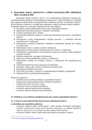 2. Koncepčné zámery ministerstva v oblasti materských škôl, základných
   škôl a stredných škôl
       Koncepčné zámery uvedené v časti 1.1 sú v podmienkach ministerstva rozpracované
na konkrétne úlohy (každá je ešte podrobnejšie rozpracovaná v snahe identifikovať a následne
plniť opatrenia legislatívneho aj nelegislatívneho charakteru súvisiace s konkrétnou úlohou),1
ktorých plnenie a splnenie si vyžaduje úzku spoluprácu všetkých zainteresovaných subjektov.
Koncepčné zámery sú v koncepcii rozpracované tak, aby podporili:
     Zavedenie systému udržateľného financovania regionálneho školstva
     Odstránenie zbytočnej byrokracie v školách a voči školám
     Zvýšenie bezpečnosti detí v školách
     Systematické prijímanie opatrení na znižovanie informačnej nerovnosti v regionálnom
       školstve
     Zabezpečenie trvalej transparentnosti všetkých procesov, s osobitným dôrazom
       na financovanie a hodnotenie
     Zabezpečenie rovnakých podmienok subjektom regionálneho školstva bez ohľadu
       na zriaďovateľa
     Uskutočnenie zmien v systéme a obsahu vzdelávania
     Zabezpečenie monitorovania a hodnotenia kvality výchovy a vzdelávania
     Zabezpečenie spoločenského a ekonomického postavenia učiteľom zodpovedajúceho
       významu ich práce
     Zlepšenie podmienok v prístupe k informáciám
     Upravenie systému predškolskej výchovy a vzdelávania
     Zabezpečenie prístupu ku kvalitnej výchove a vzdelávaniu pre marginalizované
       skupiny
     Vytváranie kapacít tam, kde sa prejavuje ich nedostatok
     Posilnenie výchovy detí a žiakov k zdravému životnému štýlu
     Skvalitnenie školského stravovania
     Účasť škôl a ich žiakov a učiteľov na medzinárodných súťažiach a podujatiach.
     Zapojenie škôl do medzinárodných projektov.

Súčasťou koncepcie je:
   - identifikovanie najväčších problémov regionálneho školstva,
   - pomenovanie najvýraznejších príčin existujúcich problémov,
   - zadefinovanie cieľového stavu, zmien,
   - navrhnutie riešení existujúcich problémov,
   - navrhnutie opatrení legislatívneho charakteru,
   - navrhnutie opatrení nelegislatívneho charakteru.


2.1 Efektívny a na etických zásadách postavený systém regionálneho školstva
2.1.1 Zaviesť systém udržateľného financovania regionálneho školstva
a) identifikovanie najväčších problémov
    - existencia rozdielov medzi zriaďovateľmi v účele použitia finančných prostriedkov
       (neštátni zriaďovatelia nemôžu použiť finančné prostriedky na reklamu, kapitálové
       výdavky, splácanie úverov použitých na kúpu nehnuteľného majetku),
    - existencia rozdielov medzi zriaďovateľmi pri uplatňovaní opatrení a sankcií,

1
    Zdroj: http://www.minedu.sk/index.php?lang=sk&rootId=6596

                                                                5
 