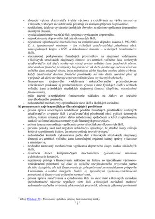 absencia vplyvu ukazovateľa kvality výchovy a vzdelávania na výšku normatívu
       -
      v školách, v ktorých sa vzdelávanie považuje za sústavnú prípravu na povolanie,
    - neefektívne, účelové vytváranie školských obvodov za účelom vyplácania dopravného
      okolitými obcami,
    - vysoká administratívna záťaž škôl spojená s vyplácaním dopravného,
    - neposkytovanie dopravného žiakom súkromných škôl,
    - nejednotné uplatňovanie mechanizmov na zmierňovanie dopadov zákona č. 597/2003
      Z. z. (garantované minimum – len v školách zriaďovateľskej pôsobnosti obcí,
      samosprávnych krajov a KŠÚ, a dohodovacie konanie – u všetkých zriaďovateľov
      škôl),
    - viacnásobné poskytovanie finančných prostriedkov na záujmové vzdelávanie
      v školských strediskách záujmovej činnosti a v centrách voľného času u rôznych
      zriaďovateľov (ak dieťa navštevuje viacej centier voľného času zriadených obcou,
      obec dostane finančné prostriedky len jedenkrát; ak dieťa navštevuje súčasne centrum
      voľného času zriadené obcou, inou právnickou alebo fyzickou osobou alebo cirkvou,
      každý zriaďovateľ dostane finančné prostriedky na toto dieťa, uvedené platí aj
      v prípade, ak dieťa navštevuje centrum voľného času vo viacerých obciach),
    - financovanie      záujmového      vzdelávania     uskutočňovaného    prostredníctvom
      vzdelávacích poukazov aj prostredníctvom výnosu z dane fyzických osôb v centrách
      voľného času a školských strediskách záujmovej činnosti (duplicita, viacnásobné
      financovanie),
    - málo účelné a neefektívne financovanie nákladov na žiakov zo sociálne
      znevýhodneného prostredia,
    - nedostatočné mechanizmy optimalizácie siete škôl a školských zariadení,
b) pomenovanie najvýraznejších príčin existujúcich problémov
    - právna úprava umožňujúca rozdielnosť použitia finančných prostriedkov u rôznych
      zriaďovateľov a vyňatie škôl v zriaďovateľskej pôsobnosti obcí, vyšších územných
      celkov, štátom uznanej cirkvi alebo náboženskej spoločnosti a KŠÚ z uplatňovania
      sankcií vo forme krátenia normatívnych finančných prostriedkov,
    - právna úprava neumožňuje vyplácanie cestovného žiakom súkromných škôl,
    - prevaha ponuky škôl nad dopytom uchádzačov spôsobuje, že stredné školy znižujú
      kritériá na prijímanie žiakov, čo priamo znižuje úroveň výstupu,2
    - nedostatočná kontrola vykazovania počtu detí v školských strediskách záujmovej
      činnosti a v centrách voľného času kontrolnými orgánmi štátnej správy v školstve
      a ministerstva,
    - nevhodne nastavený mechanizmus vyplácania dopravného (napr. žiakov základných
      škôl),
    - existencia dvoch kompenzačných mechanizmov (garantované minimum
      a dohodovacie konanie),
    - nejednotný prístup k financovaniu nákladov na žiakov so špeciálnymi výchovno-
      vzdelávacími potrebami (aj žiaci zo sociálne znevýhodneného prostredia patria
      do tejto kategórie, ale ich financovanie je zabezpečované prostredníctvom príspevku
      k normatívu a ostatné kategórie žiakov so špeciálnymi výchovno-vzdelávacími
      potrebami sú financované zvýšeným normatívom),
    - právna úprava zaraďovania a vyraďovania škôl zo siete škôl a školských zariadení
      (nejednoznačné nástroje regulácie siete škôl a školských zariadení, možnosť
      nekontrolovateľného otvárania alokovaných pracovísk, absencia zákonnej povinnosti


2
    Zdroj: Príloha č. 20 – Porovnanie výsledkov externej časti maturitnej skúšky
                                                          6
 