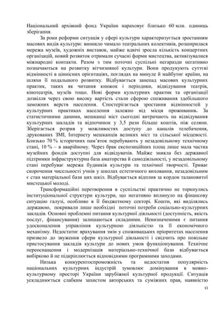 Національний архівний фонд України нараховує близько 60 млн. одиниць
зберігання.
      За роки реформи ситуація у сфері культури характеризується зростанням
масових видів культури: виникло чимало театральних колективів, розширилася
мережа музеїв, художніх виставок, майже вдвічі зросла кількість концертних
організацій, новий розвиток отримали сучасні форми мистецтва, активізувалися
міжнародні контакти. Разом з тим поточні суспільні негаразди негативно
позначаються на розвитку вітчизняної культури. Вони продукують суттєві
відмінності в ціннісних орієнтаціях, поглядах на минуле й майбутнє країни, на
шляхи її подальшого розвитку. Відбувається занепад масових культурних
практик, таких як читання книжок і періодики, відвідування театрів,
кінотеатрів, музеїв тощо. Нові форми культурних практик та організації
дозвілля через свою високу вартість стали сферою споживання здебільшого
заможних верств населення. Спостерігається зростання відмінностей у
культурних практиках населення залежно від місця проживання. За
статистичними даними, мешканці міст сьогодні витрачають на відвідування
культурних закладів та відпочинок у 3,5 рази більше коштів, ніж селяни.
Зберігається розрив у можливостях доступу до каналів телебачення,
друкованих ЗМІ, Інтернету мешканців великих міст та сільської місцевості.
Близько 70 % історичних пам’яток перебувають у незадовільному технічному
стані, 10 % – в аварійному. Через брак експозиційних площ лише мала частка
музейних фондів доступні для відвідувачів. Майже зникла без державної
підтримки інфраструктурна база аматорства й самодіяльності, у незадовільному
стані перебуває мережа будинків культури та технічної творчості. Триває
скорочення чисельності учнів у школах естетичного виховання, незадовільним
є стан матеріальної бази цих шкіл. Відбувається відплив за кордон талановитої
мистецької молоді.
      Трансформаційні перетворення в суспільстві практично не торкнулись
інституціональної структури культури, що негативно вплинуло на фінансову
ситуацію галузі, особливо в її бюджетному секторі. Кошти, які виділялись
державою, покривали лише необхідні поточні потреби соціально-культурних
закладів. Основні проблемні питання культурної діяльності (доступність, якість
послуг, фінансування) залишаються складними. Невизначеними є питання
удосконалення управління культурною діяльністю та її економічного
механізму. Недостатнє врахування змін у споживацьких пріоритетах населення
призвело до звуження сфери культурної діяльності і свідчить про повільне
пристосування закладів культури до нових умов функціонування. Технічне
переоснащення і модернізація матеріально-технічної бази відбувається
вибірково й не підкріплюється відповідними програмними заходами.
      Низька     конкурентоспроможність      та    недостатня   популярність
національних культурних індустрій зумовлює домінування в мовно-
культурному просторі України зарубіжної культурної продукції. Ситуація
ускладнюється слабким захистом авторських та суміжних прав, наявністю
                                                                            11
 