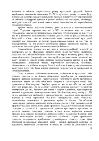 великого за обсягом «піратського» ринку культурної продукції. Записи
українських виконавців становлять 15–20 % музичного ринку та радіоефіру.
Українська культура занадто повільними темпами інтегрується у європейський
та світовий культурний простір. Сучасне національне мистецтво, література,
культурні індустрії далі демонструють певну ізольованість від європейських
тенденцій і практик.
       Кризові явища особливо виразно даються взнаки в книговидавничій
справі. Упродовж першого десятиліття XXI ст. видання книг на одного
громадянина України не перевищувало показник 1,2 примірника на рік, у той
час як у Німеччині цей показник становив дев’ять книг на рік, а в Російській
Федерації – п’ять, тоді як мінімальний поріг самодостатньої культурної
індустрії має становити не менше трьох-чотирьох видань на рік. Усе це
спостерігається на тлі різкого скорочення мережі книжкової торгівлі та
критичного зниження рівня поповнення фондів бібліотек.
       Стагнаційною залишається ситуація в кінематографічній індустрії та
кінопрокаті, де не сформовані належні умови щодо залучення інвестицій,
унаслідок чого кіновиробництво лишається на вкрай низькому рівні, тоді як
наявний потенціал (кадровий склад кіностудій, підготовка кіномитців тощо) дає
змогу знімати в Україні кілька десятків повнометражних картин на рік. Не
налагодженим лишається масове виробництво телесеріалів, теленовел,
пізнавальних телевізійних програм. Чималі проблеми існують у сфері музичних
культурних індустрій. Брак коштів негативно позначається на театральній та
музейній справах.
       Отже, в умовах соціально-економічних, політичних та культурних змін
останніх десятиліть, за браком фінансових, виробничих та матеріальних
ресурсів держава виявилася неспроможною гарантувати своїм громадянам
виконання взятих на себе обов’язків, зокрема в гуманітарній сфері. Так,
проголошені Конституцією України права на житло (ст. 47), на достатній
життєвий рівень (ст. 48), на охорону здоров’я, медичну допомогу та медичне
страхування (ст. 49), безпечне для життя й здоров’я довкілля, відшкодування
завданої порушенням цього права шкоди (ст. 50), безплатну вищу освіту (ст. 53)
та ін., залишаються здебільшого декларативними. Внаслідок цього громадяни
України у своїй переважній більшості незадоволені своїм соціально-
економічним становищем і розвитком країни в цілому. Поглиблення
гуманітарних проблем, викликане недостатньою увагою з боку держави до цієї
сфери суспільного життя, може стати причиною подальшого посилення зневіри
громадян у здатності й спроможності держави враховувати прагнення та
інтереси людини, спонукати громадян шукати шляхи вирішення власних
проблем поза межами визначених державою норм і механізмів. Сьогодні вже
можна констатувати наявність серйозних суспільних загроз, зумовлених
тривалим нехтуванням проблемами гуманітарного розвитку, адже брак
розуміння громадянами справжніх цілей і намірів державної політики та
відсутність механізмів узгодження інтересів та засобів їх досягнення між
                                                                            12
 