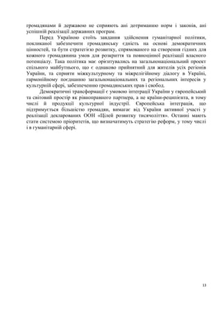 громадянами й державою не сприяють ані дотриманню норм і законів, ані
успішній реалізації державних програм.
       Перед Україною стоїть завдання здійснення гуманітарної політики,
покликаної забезпечити громадянську єдність на основі демократичних
цінностей, та бути стратегією розвитку, спрямованого на створення гідних для
кожного громадянина умов для розкриття та повноцінної реалізації власного
потенціалу. Така політика має орієнтувались на загальнонаціональний проект
спільного майбутнього, що є однаково прийнятний для жителів усіх регіонів
України, та сприяти міжкультурному та міжрелігійному діалогу в Україні,
гармонійному поєднанню загальнонаціональних та регіональних інтересів у
культурній сфері, забезпеченню громадянських прав і свобод.
       Демократичні трансформації є умовою інтеграції України у європейський
та світовий простір як рівноправного партнера, а не країни-реципієнта, в тому
числі й продукції культурної індустрії. Європейська інтеграція, що
підтримується більшістю громадян, вимагає від України активної участі у
реалізації декларованих ООН «Цілей розвитку тисячоліття». Останні мають
стати системою пріоритетів, що визначатимуть стратегію реформ, у тому числі
і в гуманітарній сфері.




                                                                           13
 