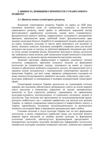 2. ЦІННОСТІ, ПРИНЦИПИ І ПРІОРИТЕТИ ГУМАНІТАРНОГО
РОЗВИТКУ

     2.1. Ціннісна основа гуманітарного розвитку

      Концепція гуманітарного розвитку України на період до 2020 року
покликана визначити шлях до гуманістично, соціально та екологічно
спрямованого розвитку нашої країни та забезпечити моральний вектор
життєдіяльності українського суспільства, основу якого становитимуть:
фундаментальні цінності свободи, справедливості, солідарності; демократичні
принципи, верховенство права, всебічний захист фундаментальних прав
людини; подолання бідності, безробіття й дискримінації людини; рівний доступ
до освіти, медицини, культури та житла; рівні можливості для чоловіків та
жінок; захищене довкілля; подолання ксенофобії; створення умов для вільної
діяльності мас-медіа та доступу до публічної інформації; піклування про дітей
та літніх людей; підтримка молоді. Економічне зростання в такому суспільстві
має відбуватися таким шляхом, щоб задоволення потреб нинішнього покоління
здійснювалось, не завдаючи шкоди можливостям наступних поколінь.
      Зазначені орієнтири, сформульовані в наріжних документах світової
спільноти, утверджують прагнення сучасного людства до формування
суспільства на гуманістичних засадах, заснованого на повазі до гідності
людини й забезпеченні всебічного соціального поступу. Ці перспективні цілі й
завдання цілком узгоджуються з національними гуманітарними ідеалами та
цінностями України, для якої, однак, пріоритет універсальних стандартів не
може означати беззастережного прийняття наслідків глобалізації, серед яких –
культурна уніфікація та невиправдана й надмірна комерціалізація гуманітарної
сфери.
      Гуманітарний розвиток України ґрунтується на гуманітарній політиці
держави, яка покликана забезпечувати громадянську єдність на основі широкої
участі населення в соціальному управлінні, на засадах демократичних
цінностей та бути стратегією розвитку, спрямованою на гармонізацію
культурно-духовного, інтелектуального та соціального потенціалу людини й
суспільства. Така політика має орієнтуватися на загальнонаціональний проект
спільного майбутнього, що є однаково прийнятним для жителів усіх регіонів
України, та сприяти утвердженню міжкультурного й міжрелігійного діалогу в
Україні, гармонійному поєднанню загальнонаціональних та регіональних
інтересів у культурній сфері, утвердженню громадянських прав і свобод.
      Стосовно політики в галузі культури Україна має на меті формування
суспільства, в якому створюються сприятливі умови для залучення якомога
ширших верств населення до надбань високої культури та формування
естетичних цінностей; забезпечується функціонування продуктивних і
конкурентних культурних індустрій; розвивається інформаційне суспільство;
захищається культурна спадщина попередніх поколінь; здійснюється сприяння
                                                                           14
 