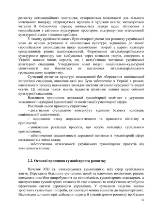 розвитку некомерційного мистецтва; створюються можливості для вільного
митецького пошуку; підтримується музична й художня освіта; заохочуються
читання й бібліотечна справа; вживаються заходи щодо зближення з
європейським і світовим культурним простором; підтримується інтенсивний
культурний діалог з іншими країнами.
      У такому суспільстві мають бути створені умови для розвитку української
мови як основи державної й національної культури, відповідно до вимог
європейського законодавства щодо задоволення потреб у царині культури
представників різних національностей. Формування загальноукраїнського
культурного простору має відбуватися через визнання творів, створених в
Україні мовами інших народів, що є невід’ємною частиною української
культурної спадщини. Утвердження нової моделі національно-культурної
ідентичності     має    базуватися    на   настановах     загальноукраїнського
громадянського патріотизму.
      Сучасний розвиток культури неможливий без збереження національної
історичної спадщини, вивчення якої має бути забезпечене в Україні в рамках
навчального процесу навчальних закладах системи загальної середньої та вищої
освіти. Ці заклади також мають надавати ґрунтовні знання щодо світової
культурної спадщини.
      Важливим принципом державної гуманітарної політики є усунення
можливості надмірної ідеологізації та політизації гуманітарної сфери.
      Реалізація цього принципу сприятиме:
      – досягненню суспільного консенсусу відносно базових положень
національної ідентичності;
      – подоланню стану морально-етичного та правового нігілізму в
суспільстві;
      – уникненню реалізації проектів, що несуть потенціал суспільного
протистояння;
      – забезпеченню спадкоємності державної політики в гуманітарній сфері
незалежно від зміни влади;
      – забезпеченню незалежності українських гуманітарних проектів від
зовнішнього впливу.


     2.2. Основні принципи гуманітарного розвитку

      Початок ХХІ ст. ознаменувався гуманізацією всіх сфер суспільного
життя. Переважна більшість суспільних подій та ключових політичних рішень
проходять постійне випробування на відповідність гуманітарним стандартам, а
використання гуманітарних технологій стає ознакою та невід’ємним атрибутом
ефективних систем державного управління. У сучасного людства значно
зростають гуманітарні потреби, які сьогодні можна віднести до першочергових.
Відповідно до цього при здійсненні стратегії гуманітарного розвитку необхідно
                                                                            15
 