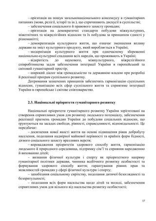 – орієнтація на пошук загальнонаціонального консенсусу в гуманітарних
питаннях (мови, релігії, історії та ін.), що спричиняють дискусії в суспільстві;
      – забезпечення соціального й правового захисту громадян;
      – орієнтація на демократичні стандарти побудови міжкультурних,
міжетнічних та міжрелігійних відносин та їх побудова за принципом єдності у
різноманітті;
      – демократизація культурного життя, що означає зменшення впливу
держави на зміст культурного продукту, який виробляється в Україні;
      – модернізація культурного життя при одночасному збереженні
національно-культурної спадщини всіх народів, що проживають в Україні;
      – відкритість    до     наукового,       міжкультурного,     міжрелігійного
співробітництва задля забезпечення інтеграції України в європейський та
світовий гуманітарний простір;
      – широкий діалог між громадськістю та державною владою при розробці
й реалізації програм суспільного розвитку.
      Дотримання зазначених принципів забезпечить гармонізацію суспільних
відносин, гуманізацію всіх сфер суспільного життя та сприятиме інтеграції
України в європейське і світове співтовариство.


     2.3. Національні пріоритети гуманітарного розвитку

      Національні пріоритети гуманітарного розвитку України зорієнтовані на
створення сприятливих умов для розвитку людського потенціалу, забезпечення
реалізації прагнень громадян України до побудови соціальних відносин, що
ґрунтуються на засадах свободи, рівності, справедливості, відповідальності. Це
передбачає:
      – досягнення нової якості життя на основі підвищення рівня добробуту
населення, подолання надмірної майнової нерівності та крайніх форм бідності,
дієвого соціального захисту вразливих верств;
      – впровадження пріоритетів здорового способу життя, гармонізацію
людського й природного середовища, підтримку сім’ї та сприяння народженню
й вихованню дітей;
      – визнання фізичної культури і спорту як пріоритетного напряму
гуманітарної політики держави, чинника всебічного розвитку особистості та
формування здорового способу життя; гарантування рівних прав та
можливостей громадян у сфері фізичної культури і спорту;
      – запобігання соціальному сирітству, подолання дитячої безоглядності та
безпритульності;
      – подолання всіх форм насильства щодо дітей та молоді, забезпечення
сприятливих умов для вільного від насильства розвитку особистості;


                                                                               17
 