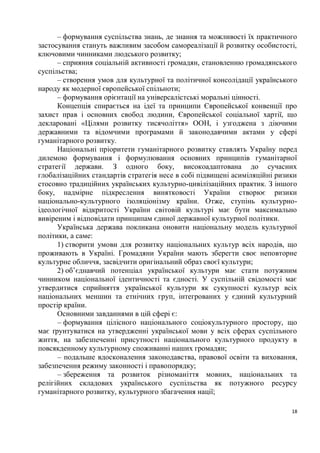 – формування суспільства знань, де знання та можливості їх практичного
застосування стануть важливим засобом самореалізації й розвитку особистості,
ключовими чинниками людського розвитку;
      – сприяння соціальній активності громадян, становленню громадянського
суспільства;
      – створення умов для культурної та політичної консолідації українського
народу як модерної європейської спільноти;
      – формування орієнтації на універсалістські моральні цінності.
      Концепція спирається на ідеї та принципи Європейської конвенції про
захист прав і основних свобод людини, Європейської соціальної хартії, що
декларовані «Цілями розвитку тисячоліття» ООН, і узгоджена з діючими
державними та відомчими програмами й законодавчими актами у сфері
гуманітарного розвитку.
      Національні пріоритети гуманітарного розвитку ставлять Україну перед
дилемою формування і формулювання основних принципів гуманітарної
стратегії держави. З одного боку, високоадаптована до сучасних
глобалізаційних стандартів стратегія несе в собі підвищені асиміляційні ризики
стосовно традиційних українських культурно-цивілізаційних практик. З іншого
боку, надмірне підкреслення винятковості України створює ризики
національно-культурного ізоляціонізму країни. Отже, ступінь культурно-
ідеологічної відкритості України світовій культурі має бути максимально
вивіреним і відповідати принципам єдиної державної культурної політики.
      Українська держава покликана оновити національну модель культурної
політики, а саме:
      1) створити умови для розвитку національних культур всіх народів, що
проживають в Україні. Громадяни України мають зберегти своє неповторне
культурне обличчя, засвідчити оригінальний образ своєї культури;
      2) об’єднавчий потенціал української культури має стати потужним
чинником національної ідентичності та єдності. У суспільній свідомості має
утвердитися сприйняття української культури як сукупності культур всіх
національних меншин та етнічних груп, інтегрованих у єдиний культурний
простір країни.
      Основними завданнями в цій сфері є:
      – формування цілісного національного соціокультурного простору, що
має ґрунтуватися на утвердженні української мови у всіх сферах суспільного
життя, на забезпеченні присутності національного культурного продукту в
повсякденному культурному споживанні наших громадян;
      – подальше вдосконалення законодавства, правової освіти та виховання,
забезпечення режиму законності і правопорядку;
      – збереження та розвиток різноманіття мовних, національних та
релігійних складових українського суспільства як потужного ресурсу
гуманітарного розвитку, культурного збагачення нації;

                                                                            18
 