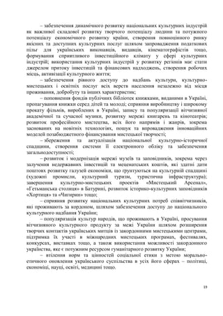 – забезпечення динамічного розвитку національних культурних індустрій
як важливої складової розвитку творчого потенціалу людини та потужного
потенціалу економічного розвитку країни, створення повноцінного ринку
якісних та доступних культурних послуг шляхом запровадження податкових
пільг для українських виконавців, видавців, кінематографістів тощо,
формування сприятливого інвестиційного клімату у сфері культурних
індустрій; використання культурних індустрій у розвитку регіонів має стати
джерелом притоку інвестицій та фінансових надходжень, створення робочих
місць, активізації культурного життя;
      – забезпечення рівного доступу до надбань культури, культурно-
мистецьких і освітніх послуг всіх верств населення незалежно від місця
проживання, добробуту та інших характеристик;
      – поповнення фондів публічних бібліотек книжками, виданими в Україні,
пропагування книжки серед дітей та молоді; сприяння виробництву і широкому
прокату фільмів, вироблених в Україні, запису та популяризації вітчизняної
академічної та сучасної музики, розвитку мережі книгарень та кінотеатрів;
розвиток професійного мистецтва, всіх його напрямів і жанрів, зокрема
заснованих на новітніх технологіях, пошук та впровадження інноваційних
моделей позабюджетного фінансування мистецької творчості;
      – збереження та актуалізація національної культурно-історичної
спадщини, створення системи її електронного обліку та забезпечення
загальнодоступності;
      – розвиток і модернізація мережі музеїв та заповідників, зокрема через
залучення недержавних інвестицій та меценатських коштів, які здатні дати
поштовх розвитку галузей економіки, що ґрунтуються на культурній спадщині
(художні промисли, культурний туризм, туристична інфраструктура);
завершення культурно-мистецьких проектів «Мистецький Арсенал»,
«Гетьманська столиця» в Батурині, розвиток історико-культурних заповідників
«Хортиця» та «Чигирин» тощо;
      – сприяння розвитку національних культурних потреб співвітчизників,
які проживають за кордоном, шляхом забезпечення доступу до національного
культурного надбання України;
      – популяризація культур народів, що проживають в Україні, просування
вітчизняного культурного продукту за межі України шляхом розширення
творчих контактів українських митців із закордонними мистецькими центрами,
підтримка їх участі в міжнародних мистецьких програмах, фестивалях,
конкурсах, виставках тощо, а також використання можливості закордонного
українства, яке є потужним ресурсом гуманітарного розвитку України;
      – втілення норм та цінностей соціальної етики з метою морально-
етичного оновлення українського суспільства в усіх його сферах – політиці,
економіці, науці, освіті, медицині тощо.


                                                                          19
 