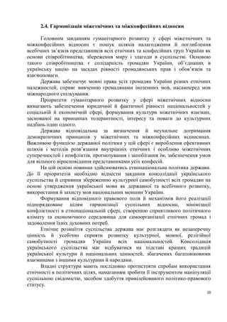 2.4. Гармонізація міжетнічних та міжконфесійних відносин

      Головним завданням гуманітарного розвитку у сфері міжетнічних та
міжконфесійних відносин є пошук шляхів налагодження й поглиблення
всебічних зв’язків представників всіх етнічних та конфесійних груп України як
основи співробітництва, збереження миру і злагоди в суспільстві. Основою
такого співробітництва є солідарність громадян України, об’єднаних в
українську націю на засадах рівності громадянських прав і обов’язків та
взаємоповаги.
      Держава забезпечує мовні права усіх громадян України різних етнічних
належностей, сприяє вивченню громадянами іноземних мов, насамперед мов
міжнародного спілкування.
      Пріоритети гуманітарного розвитку у сфері міжетнічних відносин
вимагають забезпечення юридичної й фактичної рівності національностей у
соціальній й економічній сфері, формування культури міжетнічних взаємин,
заснованої на принципах толерантності, інтересу та поваги до культурних
надбань один одного.
      Держава відповідальна за визначення й неухильне дотримання
демократичних принципів у міжетнічних та міжконфесійних відносинах.
Важливою функцією державної політики у цій сфері є вироблення ефективних
шляхів і методів розв’язання внутрішніх етнічних і особливо міжетнічних
суперечностей і конфліктів, прогнозування і запобігання їм, забезпечення умов
для вільного віросповідання представниками усіх конфесій.
      На цій основі повинна здійснюватись етнонаціональна політика держави.
До її пріоритетів необхідно віднести завдання консолідації українського
суспільства й сприяння збереженню культурної самобутності всіх громадян на
основі утвердження української мови як державної та всебічного розвитку,
використання й захисту мов національних меншин України.
      Формування відповідного правового поля й механізмів його реалізації
підпорядковане цілям гармонізації суспільних відносин, мінімізації
конфліктності в етнонаціональній сфері, створенню сприятливого політичного
клімату та економічного середовища для самоорганізації етнічних громад і
задоволення їхніх духовних потреб.
      Етнічне розмаїття суспільства держава має розглядати як незаперечну
цінність й усебічно сприяти розвитку культурної, мовної, релігійної
самобутності громадян України всіх національностей. Консолідація
українського суспільства має відбуватися на підставі кращих традицій
української культури й національних цінностей, збагачених багатовіковими
взаєминами з іншими культурами й народами.
      Владні структури мають послідовно протистояти спробам використання
етнічності в політичних цілях, намаганням зробити її інструментом маніпуляції
суспільною свідомістю, засобом здобуття привілейованого політико-правового
статусу.
                                                                           20
 