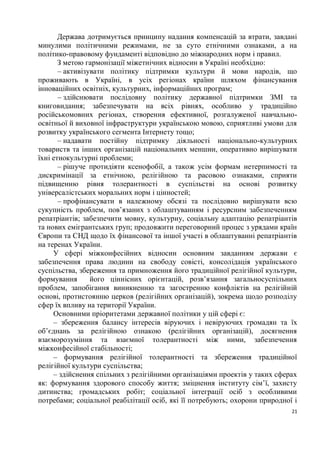 Держава дотримується принципу надання компенсацій за втрати, завдані
минулими політичними режимами, не за суто етнічними ознаками, а на
політико-правовому фундаменті відповідно до міжнародних норм і правил.
       З метою гармонізації міжетнічних відносин в Україні необхідно:
       – активізувати політику підтримки культури й мови народів, що
проживають в Україні, в усіх регіонах країни шляхом фінансування
інноваційних освітніх, культурних, інформаційних програм;
       – здійснювати послідовну політику державної підтримки ЗМІ та
книговидання; забезпечувати на всіх рівнях, особливо у традиційно
російськомовних регіонах, створення ефективної, розгалуженої навчально-
освітньої й виховної інфраструктури українською мовою, сприятливі умови для
розвитку українського сегмента Інтернету тощо;
       – надавати постійну підтримку діяльності національно-культурних
товариств та інших організацій національних меншин, оперативно вирішувати
їхні етнокультурні проблеми;
       – рішуче протидіяти ксенофобії, а також усім формам нетерпимості та
дискримінації за етнічною, релігійною та расовою ознаками, сприяти
підвищенню рівня толерантності в суспільстві на основі розвитку
універсалістських моральних норм і цінностей;
       – профінансувати в належному обсязі та послідовно вирішувати всю
сукупність проблем, пов’язаних з облаштуванням і ресурсним забезпеченням
репатріантів; забезпечити мовну, культурну, соціальну адаптацію репатріантів
та нових емігрантських груп; продовжити переговорний процес з урядами країн
Європи та СНД щодо їх фінансової та іншої участі в облаштуванні репатріантів
на теренах України.
     У сфері міжконфесійних відносин основним завданням держави є
забезпечення права людини на свободу совісті, консолідація українського
суспільства, збереження та примноження його традиційної релігійної культури,
формування       його ціннісних орієнтацій, розв’язання загальносуспільних
проблем, запобігання виникненню та загостренню конфліктів на релігійній
основі, протистоянню церков (релігійних організацій), зокрема щодо розподілу
сфер їх впливу на території України.
     Основними пріоритетами державної політики у цій сфері є:
     – збереження балансу інтересів віруючих і невіруючих громадян та їх
об’єднань за релігійною ознакою (релігійних організацій), досягнення
взаєморозуміння та взаємної толерантності між ними, забезпечення
міжконфесійної стабільності;
     – формування релігійної толерантності та збереження традиційної
релігійної культури суспільства;
     – здійснення спільних з релігійними організаціями проектів у таких сферах
як: формування здорового способу життя; зміцнення інституту сім’ї, захисту
дитинства; громадських робіт; соціальної інтеграції осіб з особливими
потребами; соціальної реабілітації осіб, які її потребують; охорони природної і
                                                                             21
 