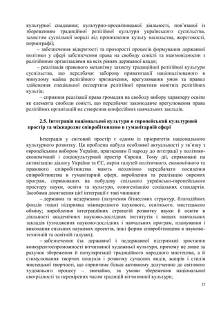 культурної спадщини; культурно-просвітницької діяльності, пов’язаної із
збереженням традиційної релігійної культури українського суспільства,
захистом суспільної моралі від проникнення культу насильства, жорстокості,
порнографії;
     – забезпечення відкритості та прозорості процесів формування державної
політики у сфері забезпечення права на свободу совісті та взаємовідносин з
релігійними організаціями на всіх рівнях державної влади;
     – реалізація правового механізму захисту традиційної релігійної культури
суспільства, що передбачає заборону приватизації націоналізованого в
минулому майна релігійного призначення, врегулювання умов та правил
здійснення спеціальної експертизи релігійної практики новітніх релігійних
культів;
      – сприяння реалізації права громадян на свободу вибору характеру освіти
як елемента свободи совісті, що передбачає законодавче врегулювання права
релігійних організацій на створення конфесійних навчальних закладів.

    2.5. Інтеграція національної культури в європейський культурний
простір та міжнародне співробітництво в гуманітарній сфері

      Інтеграція у світовий простір є одним із пріоритетів національного
культурного розвитку. Ця проблема набула особливої актуальності у зв’язку з
європейським вибором України, прагненням її народу до інтеграції у політико-
економічний і соціокультурний простір Європи. Тому дії, спрямовані на
активізацію діалогу України та ЄС, окрім галузей політичного, економічного та
правового співробітництва мають неодмінно передбачати посилення
співробітництва в гуманітарній сфері, вироблення та реалізацію окремих
програм, спрямованих на побудову спільного українсько-європейського
простору науки, освіти та культури, гомогенізацію соціальних стандартів.
Засобами досягнення цієї інтеграції є такі чинники:
      – державна та недержавна (залучення бізнесових структур, благодійних
фондів тощо) підтримка міжнародного наукового, освітнього, мистецького
обміну; вироблення інтеграційних стратегій розвитку науки й освіти в
діяльності академічних науково-дослідних інститутів і вищих навчальних
закладів (узгодження науково-дослідних і навчальних програм, планування і
виконання спільних наукових проектів, інші форми співробітництва в науково-
технічній та освітній галузях);
      – забезпечення (за державної і недержавної підтримки) зростання
конкурентоспроможності вітчизняної художньої культури, причому не лише за
рахунок збереження й популяризації традиційного народного мистецтва, а й
стимулювання творчих пошуків і розвитку сучасних видів, жанрів і стилів
мистецької творчості, що сприятиме більш активному долученню до світового
художнього процесу – звичайно, за умови збереження національної
своєрідності та перевірених часом традицій вітчизняної культури;
                                                                           22
 