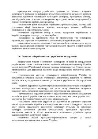 – розширення доступу українських громадян до світового історико-
культурного надбання та найкращих культурних продуктів сучасності шляхом
державної підтримки міжнародної культурної співпраці, культурного діалогу,
участі українських громадян у міжнародних культурних акціях, популяризації в
Україні культурних надбань народів світу;
      – підвищення рівня володіння українських громадян (дітей, молоді, осіб
середнього віку) іноземними мовами, насамперед мовами, найбільш
поширеними в Європейському Союзі;
      – створення державного фонду з метою просування виробленого в
Україні культурного продукту за межі країни;
      – визначення на державному рівні як пріоритетних тих культурних
проектів, що сприяють інтегрованості у світовий культурний простір;
      – подолання залишків замкненості національної системи освіти та науки
шляхом налагодження контактів та реалізації спільних проектів із зарубіжними
науковими та освітніми центрами.


     2.6. Розвиток співробітництва з українцями за кордоном

       Забезпечення міцних і постійних культурних зв’язків із закордонним
українством є одним із найважливіших чинників зміцнення авторитету України
у світі, інтеграції Української держави у світове співтовариство. З огляду на це,
пріоритетними для державної політики щодо закордонного українства мають
стати:
       – удосконалення системи культурного співробітництва України із
зарубіжними країнами шляхом укладання міжнародних договорів та прямих
зв’язків між культурно-мистецькими установами українських діаспор різних
країн;
       – надання державної підтримки реалізації найбільш значущих культурних
ініціатив міжнародного характеру, що дасть змогу підвищити авторитет
України у світі, сприятиме налагодженню порозуміння між народами;
       – проведення за кордоном спільно з представниками української діаспори
заходів за участі українських мистецьких колективів, виставок українського
мистецтва, фестивалів українського кіно, круглих столів;
       – заохочення приватних структур до підтримки та державне сприяння
участі представників України в міжнародних виставках і конкурсах, завдяки
чому можна представити самобутню українську культуру та найновіші
культурні досягнення світовій громадськості; проведення культурно-
мистецьких заходів у місцях компактного проживання українців заради
задоволення їхніх культурних потреб;
       – сприяння роботі культурно-інформаційних центрів у складі
закордонних дипломатичних установ України;

                                                                               23
 