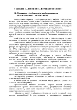 3. ОСНОВНІ НАПРЯМИ ГУМАНІТАРНОГО РОЗВИТКУ

     3.1. Підвищення добробуту населення і впровадження
          високих соціальних стандартів життя

      Визначальним напрямом гуманітарного розвитку України є забезпечення
високої якості життя на основі розвитку людського потенціалу, що зумовлює
необхідність збільшення інвестицій у людський капітал, розвиток соціальної
інфраструктури, сприяння підвищенню життєвого рівня населення як підґрунтя
для формування середнього класу – основи стабільності суспільства.
      Практична реалізація такого принципу перетворює соціальну політику на
один з провідних чинників гуманітарного розвитку, робить її дієвою складовою
стратегії досягнення національної солідарності. Основними завданнями в цій
сфері є:
      – забезпечення зростання заробітної плати як дієвого стимулу трудової
активності, збільшення продуктивності праці, а отже й економічного зростання;
      – забезпечення випереджального зростання заробітної плати порівняно із
соціальними трансфертами; встановлення мінімальної заробітної плати у
розмірі, що перевищує прожитковий мінімум для працездатних осіб принаймні
на 20%; впровадження економічно обґрунтованих співвідношень між
державними соціальними гарантіями (мінімальна заробітна плата має бути
найвищою за розміром гарантією);
      – реформування пенсійного забезпечення в напрямі розбудови
трирівневої системи, впровадження обов’язкового накопичувального
пенсійного страхування, розвиток добровільного пенсійного страхування;
      – зменшення економічно необґрунтованої нерівності населення за
доходами, ліквідація крайніх форм бідності;
      – створення ефективної системи соціального захисту населення, що
діятиме на переважно адресних засадах, модернізація системи надання
соціальних пільг;
      – впровадження практики розробки та оцінювання соціальних програм на
основі системи соціальних стандартів та нормативів;
      – спрямування державних фінансових ресурсів на пріоритетні напрями
розвитку соціальної сфери;
       - відновлення та розвиток соціальної інфраструктури (насамперед
сільських населених пунктів);
      – удосконалення житлової політики, зокрема шляхом розвитку
довгострокової оренди муніципального житла, упорядкування механізму
надання відомчого, службового, соціального житла, відновлення житлового
кредитування для молодих сімей;
      – підвищення якості та ефективності надання послуг соціальної сфери
шляхом диверсифікації їх постачальників та вдосконалення механізмів

                                                                           25
 