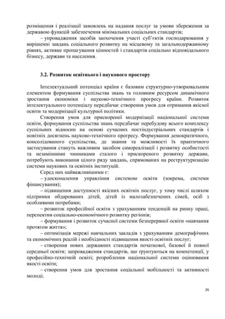 розміщення і реалізації замовлень на надання послуг за умови збереження за
державою функцій забезпечення мінімальних соціальних стандартів;
      – упровадження засобів заохочення участі суб’єктів господарювання у
вирішенні завдань соціального розвитку на місцевому та загальнодержавному
рівнях, активне пропагування цінностей і стандартів соціально відповідального
бізнесу, держави та населення.


     3.2. Розвиток освітнього і наукового простору

      Інтелектуальний потенціал країни є базовим структурно-утворювальним
елементом формування суспільства знань та головним ресурсом динамічного
зростання економіки і науково-технічного прогресу країни. Розвиток
інтелектуального потенціалу передбачає створення умов для отримання якісної
освіти та модернізації культурної політики.
      Створення умов для прискореної модернізації національної системи
освіти, формування суспільства знань передбачає перебудову всього комплексу
суспільних відносин на основі сучасних постіндустріальних стандартів і
новітніх досягнень науково-технічного прогресу. Формування демократичного,
консолідованого суспільства, де знання та можливості їх практичного
застосування стануть важливим засобом самореалізації і розвитку особистості
та незамінними чинниками сталого і прискореного розвитку держави,
потребують виконання цілого ряду завдань, спрямованих на реструктуризацію
системи наукових та освітніх інституцій.
      Серед них найважливішими є:
      – удосконалення управління системою освіти (зокрема, системи
фінансування);
      – підвищення доступності якісних освітніх послуг, у тому числі шляхом
підтримки обдарованих дітей, дітей із малозабезпечених сімей, осіб з
особливими потребами;
      – розвиток професійної освіти з урахуванням тенденцій на ринку праці,
перспектив соціально-економічного розвитку регіонів;
      – формування і розвиток сучасної системи безперервної освіти «навчання
протягом життя»;
      – оптимізація мережі навчальних закладів з урахуванням демографічних
та економічних реалій і необхідності підвищення якості освітніх послуг;
      – створення нових державних стандартів початкової, базової й повної
середньої освіти; запровадження стандартів, що ґрунтуються на компетенції, у
професійно-технічній освіті; розроблення національної системи оцінювання
якості освіти;
      – створення умов для зростання соціальної мобільності та активності
молоді;

                                                                           26
 