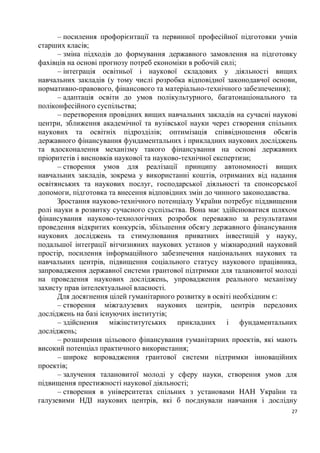 – посилення профорієнтації та первинної професійної підготовки учнів
старших класів;
      – зміна підходів до формування державного замовлення на підготовку
фахівців на основі прогнозу потреб економіки в робочій силі;
      – інтеграція освітньої і наукової складових у діяльності вищих
навчальних закладів (у тому числі розробка відповідної законодавчої основи,
нормативно-правового, фінансового та матеріально-технічного забезпечення);
      – адаптація освіти до умов полікультурного, багатонаціонального та
поліконфесійного суспільства;
      – перетворення провідних вищих навчальних закладів на сучасні наукові
центри, зближення академічної та вузівської науки через створення спільних
наукових та освітніх підрозділів; оптимізація співвідношення обсягів
державного фінансування фундаментальних і прикладних наукових досліджень
та вдосконалення механізму такого фінансування на основі державних
пріоритетів і висновків наукової та науково-технічної експертизи;
      – створення умов для реалізації принципу автономності вищих
навчальних закладів, зокрема у використанні коштів, отриманих від надання
освітянських та наукових послуг, господарської діяльності та спонсорської
допомоги, підготовка та внесення відповідних змін до чинного законодавства.
      Зростання науково-технічного потенціалу України потребує піддвищення
ролі науки в розвитку сучасного суспільства. Вона має здійснюватися шляхом
фінансування науково-технологічних розробок переважно за результатами
проведення відкритих конкурсів, збільшення обсягу державного фінансування
наукових досліджень та стимулювання приватних інвестицій у науку,
подальшої інтеграції вітчизняних наукових установ у міжнародний науковий
простір, посилення інформаційного забезпечення національних наукових та
навчальних центрів, підвищення соціального статусу наукового працівника,
запровадження державної системи грантової підтримки для талановитої молоді
на проведення наукових досліджень, упровадження реального механізму
захисту прав інтелектуальної власності.
      Для досягнення цілей гуманітарного розвитку в освіті необхідним є:
      – створення міжгалузевих наукових центрів, центрів передових
досліджень на базі існуючих інститутів;
      – здійснення міжінститутських прикладних і фундаментальних
досліджень;
      – розширення цільового фінансування гуманітарних проектів, які мають
високий потенціал практичного використання;
      – широке впровадження грантової системи підтримки інноваційних
проектів;
      – залучення талановитої молоді у сферу науки, створення умов для
підвищення престижності наукової діяльності;
      – створення в університетах спільних з установами НАН України та
галузевими НДІ наукових центрів, які б поєднували навчання і дослідну
                                                                         27
 