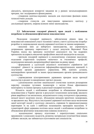 діяльність, виконували конкретні завдання як у рамках загальнодержавних
програм, так і недержавного фінансування;
      – утворення освітньо-наукових закладів для підготовки фахівців нових
технологічних укладів;
      – створення стимулів для інвестування приватного капіталу у
дослідницькі проекти, зокрема шляхом зміни законодавства.


     3.3. Забезпечення гендерної рівності, прав людей з особливими
потребами та обмеженими фізичними можливостями

      Подолання гендерної нерівності, забезпечення рівних прав та
можливостей повноцінної участі чоловіків і жінок у житті суспільства потребує
розробки та запровадження заходів державної політики за такими напрямами:
      – внесення змін до виборчого законодавства, що сприятимуть
дотриманню принципу паритетності у складі депутатів Верховної Ради
України; відхід від принципу політичної доцільності під час кадрових
призначень на користь виключно професійних якостей кандидатів на посади;
      – протидія гендерній нерівності в економічному становищі населення:
подолання стереотипів існування «жіночих» та «чоловічих» професій;
недопущення випадків дискримінаційної практики на ринку праці;
      – формування у суспільній свідомості позитивного сприйняття ідеї
гендерної рівності за допомогою інформаційно-просвітницьких кампаній із
залученням органів державного управління, ЗМІ, освітніх установ,
некомерційних організацій та інших представницьких органів громадянського
суспільства;
      – упровадження цілеспрямованих державних програм щодо протидії
насильству в родині та викорінення торгівлі людьми;
      – удосконалення системи національної статистики шляхом розширення
переліку гендерно чутливих індикаторів з метою більш ефективного
моніторингу та оцінки прогресу в реалізації гендерної політики.
     Кількість людей з особливими потребами та обмеженими фізичними
можливостями в Україні зростає в результаті техногенних катастроф, високого
рівня аварійності на автошляхах, незадовільного стану оточуючого середовища,
низької якості медичних послуг, збільшення випадків хронічних захворювань
та вроджених вад. Відсутність послідовної державної політики щодо включення
даної категорії людей у суспільну діяльність, сприяння їх працевлаштуванню
перетворює їх на один з найбільш незахищених прошарків населення. У
гуманітарній сфері державна політика щодо людей з особливими потребами та
обмеженими фізичними можливостями повинна полягати у:
     – вдосконаленні процесу підготовки і перепідготовки соціальних
працівників і соціальних педагогів, розвитку матеріально-технічної бази вищих
учбових закладів, що займаються підготовкою цих спеціалістів;
                                                                           28
 