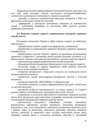– формуванні системи диференційованої інклюзивної освіти, доступної для
всіх осіб даної категорії, здатної підготувати конкурентоспроможних
спеціалістів та розширити їх можливості у процесі соціалізації;
      – розробці та випуску аудіовізуальної продукції, матеріалів у ЗМІ, що
враховують особливості людей цієї категорії;
      – формування у суспільстві позитивного ставлення до можливостей
людей з особливими потребами за допомогою ЗМІ, освітніх установ,
неурядових організацій.

     3.4. Розвиток охорони здоров’я, впровадження стандартів здорового
способу життя

      Основними завданнями України у сфері охорони здоров’я на найближчу
перспективу є:
      – переорієнтація охорони здоров’я на профілактику захворювань;
      – розроблення та впровадження державної програми сприяння здоровому
способу життя;
      – реформування системи охорони здоров’я на принципах розмежування
первинного, вторинного і третинного рівнів надання медичної допомоги та їх
фінансування; надання господарської самостійності закладам охорони здоров’я;
      – проведення регулярних профілактичних оглядів населення;
      – збільшення обсягів бюджетного фінансування галузі охорони здоров’я;
      – підготовка кадрів та перехід первинного рівня надання медичної
допомоги на засади сімейної медицини;
      – створення матеріальних і моральних стимулів для підвищення якості
надання медичної допомоги;
      – відновлення мережі фельдшерсько-акушерських пунктів у сільській
місцевості;
      – активізація боротьби з ВІЛ/СНІДом та туберкульозом;
      – посилення контролю за якістю фармацевтичної продукції, питної води
та харчової продукції;
      – виховання особистої відповідальності за власне здоров’я та здоров’я
родини, навичок самозбереження, насамперед серед дітей і молоді;
      – утвердження в суспільстві престижності дотримання здорового способу
життя, його пропаганда серед населення та розробка механізмів економічного
стимулювання впровадження здорового способу життя;
      – забезпечення     доступності    інформації     стосовно   важливості
раціонального харчування, рухової активності, уникнення ризикованої
поведінки (у тому числі сексуальної), необхідності дотримання безпечних умов
і режиму праці та відпочинку, уникнення шкідливих наслідків вживання
тютюну, алкоголю та наркотиків тощо; постійне висвітлення питань щодо
здорового способу життя в сучасному медійному просторі із залученням

                                                                          29
 