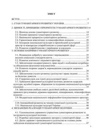 ЗМІСТ

ВСТУП .................................................................................................................. 5
1. СТАН ГУМАНІТАРНОГО РОЗВИТКУ УКРАЇНИ ....................................... 7
2. ЦІННОСТІ, ПРИНЦИПИ І ПРІОРИТЕТИ ГУМАНІТАРНОГО РОЗВИТКУ14
    2.1. Ціннісна основа гуманітарного розвитку ............................................. 14
    2.2. Основні принципи гуманітарного розвитку ........................................ 15
    2.3. Національні пріоритети гуманітарного розвитку ................................ 17
    2.4. Гармонізація міжетнічних та міжконфесійних відносин .................... 20
    2.5. Інтеграція національної культури в європейський культурний ......... 22
    простір та міжнародне співробітництво в гуманітарній сфері .................. 22
    2.6. Розвиток співробітництва з українцями за кордоном ......................... 23
3. ОСНОВНІ НАПРЯМИ ГУМАНІТАРНОГО РОЗВИТКУ ........................... 25
     3.1. Підвищення добробуту населення і впровадження ............................. 25
     високих соціальних стандартів життя ......................................................... 25
     3.2. Розвиток освітнього і наукового простору .......................................... 26
     3.3. Забезпечення гендерної рівності, прав людей з особливими потребами
  та обмеженими фізичними можливостями .................................................... 28
     3.4. Розвиток охорони здоров’я, впровадження стандартів здорового
  способу життя.................................................................................................. 29
     3.5. Забезпечення сталого розвитку суспільства і права людини .............. 31
     на безпечне довкілля .................................................................................... 31
     3.6. Створення умов для гідної, результативної праці ............................... 32
     3.7. Здійснення ефективної культурної політики, розвиток осередків
  культури, музейної справи, збереження та підтримка національної культурної
  спадщини ......................................................................................................... 33
     3.8. Забезпечення свободи совісті, релігійної свободи, вдосконалення
  правового регулювання державно-церковних, міжцерковних, міжконфесійних
  відносин ........................................................................................................... 35
     3.9. Модернізація національного інформаційно-комунікативного простору
  .......................................................................................................................... 37
     3.10. Інноваційний розвиток як чинник гуманізації суспільства............... 38
     3.11. Національні культурні індустрії України .......................................... 40
4. МЕХАНІЗМИ РЕАЛІЗАЦІЇ ГУМАНІТАРНОЇ ПОЛІТИКИ ....................... 44
    4.1. Удосконалення державного управління гуманітарним розвитком та
  інструменти культурної політики .................................................................. 44
    4.2. Розробка і реалізація державних програм у гуманітарній сфері ........ 46
    4.3. Діалог держави і громадянського суспільства як головна умова
  здійснення відповідальної гуманітарної політики ........................................ 47
                                                                                                                              3
 