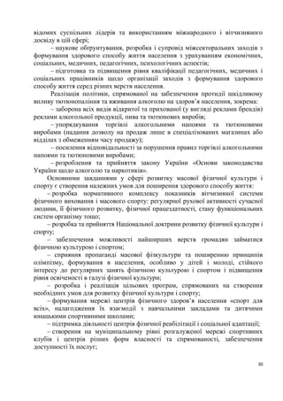 відомих суспільних лідерів та використанням міжнародного і вітчизняного
досвіду в цій сфері;
      – наукове обґрунтування, розробка і супровід міжсекторальних заходів з
формування здорового способу життя населення з урахуванням економічних,
соціальних, медичних, педагогічних, психологічних аспектів;
      – підготовка та підвищення рівня кваліфікації педагогічних, медичних і
соціальних працівників щодо організації заходів з формування здорового
способу життя серед різних верств населення.
      Реалізація політики, спрямованої на забезпечення протидії шкідливому
впливу тютюнопаління та вживання алкоголю на здоров’я населення, зокрема:
      – заборона всіх видів відкритої та прихованої (у вигляді реклами брендів)
реклами алкогольної продукції, пива та тютюнових виробів;
      – упорядкування торгівлі алкогольними напоями та тютюновими
виробами (надання дозволу на продаж лише в спеціалізованих магазинах або
відділах з обмеженням часу продажу);
      – посилення відповідальності за порушення правил торгівлі алкогольними
напоями та тютюновими виробами;
      – розроблення та прийняття закону України «Основи законодавства
України щодо алкоголю та наркотиків».
     Основними завданнями у сфері розвитку масової фізичної культури і
спорту є створення належних умов для поширення здорового способу життя:
     – розробка нормативного комплексу показників вітчизняної системи
фізичного виховання і масового спорту: регулярної рухової активності сучасної
людини, її фізичного розвитку, фізичної працездатності, стану функціональних
систем організму тощо;
     – розробка та прийняття Національної доктрини розвитку фізичної культури і
спорту;
     – забезпечення можливості найширших верств громадян займатися
фізичною культурою і спортом;
     – сприяння пропаганді масової фізкультури та поширенню принципів
олімпізму, формування в населення, особливо у дітей і молоді, стійкого
інтересу до регулярних занять фізичною культурою і спортом і підвищення
рівня освіченості в галузі фізичної культури;
     – розробка і реалізація цільових програм, спрямованих на створення
необхідних умов для розвитку фізичної культури і спорту;
     – формування мережі центрів фізичного здоров’я населення «спорт для
всіх», налагодження їх взаємодії з навчальними закладами та дитячими
юнацькими спортивними школами;
     – підтримка діяльності центрів фізичної реабілітації і соціальної адаптації;
     – створення на муніципальному рівні розгалуженої мережі спортивних
клубів і центрів різних форм власності та спрямованості, забезпечення
доступності їх послуг;

                                                                               30
 