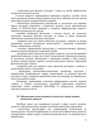 – підвищення ролі фізичної культури і спорту як засобу профілактики
асоціальної поведінки молоді.
     З метою ширшого запровадження принципів здорового способу життя
через поширення масового фізкультурного руху буде здійснена система заходів
щодо фізкультурно-оздоровчої роботи, зокрема:
     – забезпечення максимального наближення та доступності для широких
верств населення спортивних і оздоровчих закладів, участі територіальних
громад та НУО/об’єднань громадян у створенні інфраструктури здоров’я;
сприяння спонсорству цих заходів;
     – розробка нормативів безплатних і платних послуг, які надаються
населенню закладами фізичної культури та спорту, а також нормативів
забезпечення населення вказаними закладами;
     – створення умов для заняття фізичною культурою і спортом за місцем
проживання шляхом будівництва, реконструкції і утримання спортивних
споруд, майданчиків, стадіонів;
     – системне впровадження фізкультури в навчально-виховну практику,
розвиток мережі аматорських спортивних секцій;
     – організація занять фізичною культурою і спортом у системі безперервної
реабілітації інвалідів, у тому числі дітей з відхиленнями у фізичному розвитку,
їх методичне, медичне забезпечення і лікарський контроль з боку освітніх
установ, установ охорони здоров’я, установ соціального захисту і організацій
фізичної культури і спорту;
     – створення умов для сімейних занять фізичною культурою і спортом в
організованих групах і самостійно;
     – формування організаційно-економічних механізмів, залучення і
використання позабюджетних джерел фінансування на розвиток фізичної
культури і спорту, створення сприятливих умов для спонсорів, що спрямовують
кошти на розвиток спорту.
      Основними індикаторами успішного реформування системи охорони
здоров’я в Україні слугуватимуть зменшення передчасної смертності,
скорочення темпів поширення ВІЛ/СНІДу та туберкульозу, збільшення
середньої тривалості життя.


     3.5. Забезпечення сталого розвитку суспільства і права людини
          на безпечне довкілля

      Необхідні кроки для покращення ситуації у сфері сталого розвитку
довкілля і забезпечення права людини на безпечне навколишнє середовище:
      – екологізація продуктивних сил, упровадження безвідходних та
маловідходних технологій виробництва та систем життєзабезпечення, розвиток
альтернативних джерел енергії, зниження ресурсомісткості та енергомісткості
виробництва;
                                                                             31
 