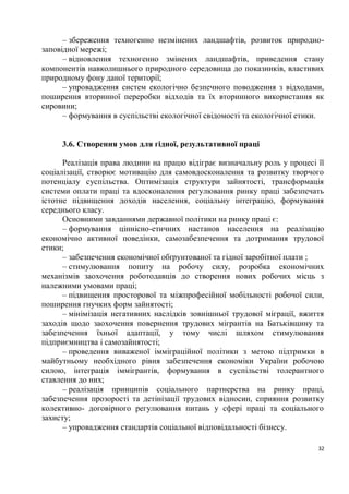 – збереження техногенно незмінених ландшафтів, розвиток природно-
заповідної мережі;
      – відновлення техногенно змінених ландшафтів, приведення стану
компонентів навколишнього природного середовища до показників, властивих
природному фону даної території;
      – упровадження систем екологічно безпечного поводження з відходами,
поширення вторинної переробки відходів та їх вторинного використання як
сировини;
      – формування в суспільстві екологічної свідомості та екологічної етики.


     3.6. Створення умов для гідної, результативної праці

      Реалізація права людини на працю відіграє визначальну роль у процесі її
соціалізації, створює мотивацію для самовдосконалення та розвитку творчого
потенціалу суспільства. Оптимізація структури зайнятості, трансформація
системи оплати праці та вдосконалення регулювання ринку праці забезпечать
істотне підвищення доходів населення, соціальну інтеграцію, формування
середнього класу.
      Основними завданнями державної політики на ринку праці є:
      – формування ціннісно-етичних настанов населення на реалізацію
економічно активної поведінки, самозабезпечення та дотримання трудової
етики;
      – забезпечення економічної обґрунтованої та гідної заробітної плати ;
      – стимулювання попиту на робочу силу, розробка економічних
механізмів заохочення роботодавців до створення нових робочих місць з
належними умовами праці;
      – підвищення просторової та міжпрофесійної мобільності робочої сили,
поширення гнучких форм зайнятості;
      – мінімізація негативних наслідків зовнішньої трудової міграції, вжиття
заходів щодо заохочення повернення трудових мігрантів на Батьківщину та
забезпечення їхньої адаптації, у тому числі шляхом стимулювання
підприємництва і самозайнятості;
      – проведення виваженої імміграційної політики з метою підтримки в
майбутньому необхідного рівня забезпечення економіки України робочою
силою, інтеграція іммігрантів, формування в суспільстві толерантного
ставлення до них;
      – реалізація принципів соціального партнерства на ринку праці,
забезпечення прозорості та детінізації трудових відносин, сприяння розвитку
колективно- договірного регулювання питань у сфері праці та соціального
захисту;
      – упровадження стандартів соціальної відповідальності бізнесу.

                                                                           32
 