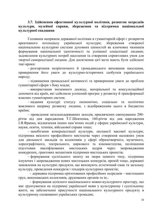 3.7. Здійснення ефективної культурної політики, розвиток осередків
культури, музейної справи, збереження та підтримка національної
культурної спадщини

      Головним напрямом державної політики в гуманітарній сфері є розкриття
креативного потенціалу української культури; збереження створеної
національною культурою системи духовних цінностей як ключових чинників
формування національної ідентичності та успішної соціалізації людини;
задоволення культурних потреб населення та створення сприятливих умов для
творчої самореалізації людини. Для досягнення цієї мети мають бути здійснені
такі кроки:
      – розгортання патріотичного й громадянського виховання населення,
привернення його уваги до культурно-історичних здобутків українського
народу;
      – підвищення громадської активності та привернення уваги до проблем
гуманітарної сфери з боку влади;
      – використання іноземного досвіду, матеріальної та консультаційної
допомоги від країн, які здійснили успішний прогрес у розвитку й трансформації
власних гуманітарних систем;
      – надання культурі статусу економічно, соціально та політично
важливого напряму розвитку людини, з відображенням цього в бюджетах
країни;
      – проведення загальнодержавних заходів, присвячених святкуванню 200-
річчя від дня народження Т.Г.Шевченка, 160-річчя від дня народження
І.Я.Франка, відзначення інших пам’ятних подій у сферах української культури,
науки, освіти, техніки, військової справи тощо;
      – запобігання комерціалізації культури, експансії масової культури;
підтримка якісного професійного мистецтва через створення належних умов
для діяльності закладів та колективів у сфері образотворчого, музичного,
хореографічного, театрального, циркового та кіномистецтва, поліпшення
підготовки кваліфікованих мистецьких кадрів через запровадження
конкурсних, грантових механізмів підтримки мистецьких проектів;
      – формування суспільного запиту на твори певного типу, підтримка
існуючих і запровадження нових мистецьких конкурсів, премій тощо, державні
замовлення на культурні продукти, що виховують естетичний смак та загальну
культуру, проведення конкурсів і тендерів культурних проектів;
       – державна підтримка орієнтованих професійних осередків – мистецьких
груп, виконавських колективів, друкованих органів та ін.;
       – формування цілісного національного мовно-культурного простору, що
має ґрунтуватися на підтримці української мови у культурному і суспільному
житті, на забезпеченні присутності національного культурного продукту в
культурному споживанні українських громадян;
                                                                           33
 
