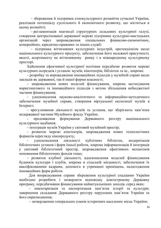 – збереження й підтримка етнокультурного розмаїття сучасної України,
реалізація потенціалу суспільного й економічного розвитку, що міститься в
цьому розмаїтті;
        – регламентація взаємодії структурних складових культурної галузі,
створення централізованої державної мережі підтримки культурно-мистецьких
організацій через запровадження спеціальних фінансово-економічних,
комерційних, юридично-правових та інших служб;
        – підтримка вітчизняних культурних індустрій, протекціонізм щодо
національного культурного продукту, забезпечення його належної присутності,
якості, асортименту на вітчизняному ринку і в міжнародному культурному
просторі.
     Здійснення ефективної культурної політики передбачає розвиток мережі
культурних осередків і установ: музеїв, кінотеатрів, бібліотек та ін., зокрема:
     – розробку та впровадження інноваційних підходів у музейній справі щодо
закладів як державної, так й іншої форми власності;
     – запровадження нових моделей фінансування, зокрема застосування
маркетингового та інноваційного підходів з метою збільшення небюджетної
частини фінансування;
     – удосконалення науково-аналітичного та інформаційно-методичного
забезпечення музейної справи, створення віртуальної експозиції музеїв в
Інтернет;
     – врегулювання діяльності музеїв та установ, що зберігають пам’ятки
недержавної частини Музейного фонду України;
     – продовження формування Державного реєстру національного
культурного надбання;
     – інтеграція музеїв України у світовий музейний простір;
     – розвиток мережі кінотеатрів, запровадження нових технологічних
форматів перегляду кінопродукту;
     – удосконалення діяльності публічних бібліотек, модернізація
бібліотечних установ і форм їхньої роботи, зокрема інформатизація й інтеграція
у світовий бібліотечний простір, запровадження ефективних механізмів
поповнення бібліотечних фондів тощо;
     – розвиток клубної діяльності, вдосконалення моделей фінансування
будинків культури і клубів, зокрема в сільській місцевості, забезпечення їх
кваліфікованими кадрами, допомога в утриманні приміщень, налагодження
інноваційних форм роботи.
      Для впорядкування справи збереження культурної спадщини України
необхідно розробити і затвердити відповідну довгострокову Державну
програму, передбачивши фінансування найактуальніших заходів, серед яких:
      – інвентаризація та паспортизація пам’яток історії та культури;
завершення складання Державного реєстру нерухомих пам’яток України та
його оприлюднення;
      – затвердження генеральних планів історичних населених місць України;
                                                                             34
 