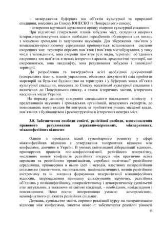 – затвердження буферних зон об’єктів культурної та природної
спадщини, внесених до Списку ЮНЕСКО та Попереднього списку;
      – створення вертикалі державного органу охорони культурної спадщини.
      При підготовці генеральних планів забудови міст, складання опорних
історико-архітектурних планів необхідно передбачити обговорення цих питань
з місцевою громадою із залученням науковців. Для збереження пам’яток у
комплексно-просторовому середовищі пропонується встановлення системи
охоронних зон: територія окремих пам’яток і пам’яток містобудування, у тому
числі і заповідників, зона охорони пам’яток усіх видів, території об’єднаних
охоронних зон пам’яток в межах історичних ареалів, археологічні території, що
охороняються, зона ландшафту, зона регулювання забудови і заповідної
території.
      До розроблення та затвердження всієї необхідної документації
(генеральних планів, планів управління, облікових документів) слід прийняти
мораторій на будь-яке будівництво на територіях і у буферних зонах об’єктів
культурної спадщини, внесених до Списку всесвітньої культурної спадщини і
включених до Попереднього списку, а також історичних частин, історичних
населених місць України.
     На порядку денному створення спеціального наглядового комітету з
представників наукових і громадських організацій, незалежних експертів, до
повноважень якого входив би контроль за прийняттям рішень місцевої влади,
пов’язаних з будівництвом і реконструкцією в історичних центрах міст.

     3.8. Забезпечення свободи совісті, релігійної свободи, вдосконалення
правового      регулювання      державно-церковних,         міжцерковних,
міжконфесійних відносин

      Одною з провідних цілей гуманітарного розвитку у сфері
міжконфесійних відносин є утвердження толерантних відносин між
конфесіями, діючими в Україні. В умовах світоглядної лібералізації відносин,
прискорених процесів поліконфесіоналізації, релігійного плюралізму,
численних виявів конфліктів релігійних інтересів між практично всіма
церквами та релігійними організаціями, спробами політизації релігійного
середовища, привнесення в нього ідей і методів, властивих позарелігійним
спільнотам (політичним, національним, націоналістичним), виявів релігійного
екстремізму та ін. завдання формування толерантизації міжконфесійних
відносин, запровадження принципу співіснування віруючих, релігійних
об’єднань у поліконфесійному, плюралістичному і демократичному суспільстві
стає актуальним, а зважаючи на світові тенденції, – необхідним, невідкладним і
повсякденним. Воно постає імперативною умовою                  компромісного,
неконфліктного співжиття релігійних спільнот.
      Держава, суспільство мають сприяти реалізації курсу на толерантизацію
відносин між конфесіями, змістом якого є: забезпечення реальної рівності
                                                                            35
 