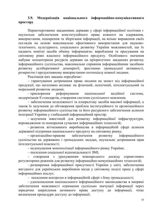 3.9.   Модернізація   національного    інформаційно-комунікативного
простору

      Першочерговими завданнями держави у сфері інформаційної політики є
неухильне забезпечення конституційного права кожного на одержання,
використання, поширення та зберігання інформації, на вільне вираження своїх
поглядів на основі максимально ефективного використання для науково-
технічного, культурного, соціального розвитку України можливостей, що їх
надають новітні засоби обміну інформацією; вироблення та просування на
світовому рівні власного інформаційного продукту. Особливого значення
набуває концентрація ресурсів держави на пріоритетних завданнях розвитку
інформаційного суспільства, максимальне сприяння інформаційними засобами
розвитку деліберативної демократії, зростанню громадської активності,
розкриттю і продуктивному використанню потенціалу кожної людини.
      Реалізація цих завдань передбачає:
      – гарантування дотримання права людини на захист від інформаційної
продукції, що негативно впливає на фізичний, психічний, інтелектуальний та
моральний розвиток людини;
      – прискорення     реформування      національної    медійної   системи,
модернізація її стандартів, створення системи суспільного мовлення;
      – забезпечення незалежності та плюралізму засобів масової інформації, а
також їх залучення до обговорення проблем інституційного та організаційного
розвитку інформаційного суспільства та його ресурсного забезпечення шляхом
інтеграції України у глобальний інформаційний простір;
      – залучення інвестицій для розвитку інформаційної інфраструктури,
впровадження та поширення сучасних інформаційних технологій;
      – розвиток вітчизняного виробництва в інформаційній сфері шляхом
державної підтримки національного продукту на світовому ринку;
      – організаційно-правове     забезпечення     розвитку    інформаційного
суспільства на державних і громадських засадах, неухильне дотримання прав
інтелектуальної власності;
      – недопущення монополізації інформаційного ринку України;
      – посилення соціальної відповідальності ЗМІ;
      – створення з урахуванням міжнародного досвіду сприятливих
регуляторних режимів для розвитку інформаційно-комунікаційних технологій;
      – розширення інформаційної присутності України у світі, забезпечення
вигідного для українських виробників місця у світовому поділі праці у сфері
інформаційних послуг;
      – посилення контролю в інформаційній сфері з боку громадськості;
      – удосконалення національного інформаційного законодавства в напрямі
забезпечення можливості отримання суспільно значущої інформації через
юридичне закріплення активного права доступу до інформації, чітке
визначення процедури доступу до інформації;
                                                                           37
 