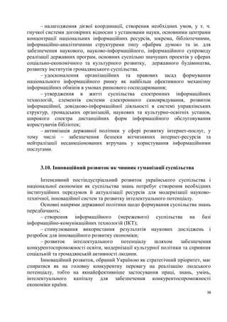 – налагодження дієвої координації, створення необхідних умов, у т. ч.
гнучкої системи договірних відносин з установами науки, основними центрами
концентрації національних інформаційних ресурсів, зокрема, бібліотечними,
інформаційно-аналітичними структурами типу «фабрик думок» та ін. для
забезпечення наукового, науково-інформаційного, інформаційного супроводу
реалізації державних програм, основних суспільно значущих проектів у сферах
соціально-економічного та культурного розвитку, державного будівництва,
розвитку інститутів громадянського суспільства.
      – удосконалення організаційних та правових засад формування
національного інформаційного ринку як найбільш ефективного механізму
інформаційних обмінів в умовах ринкового господарювання;
      – утвердження в житті суспільства електронних інформаційних
технологій, елементів системи електронного самоврядування, розвиток
інформаційної, довідково-інформаційної діяльності в системі управлінських
структур, громадських організацій, наукових та культурно-освітніх установ,
широкого спектра дистанційних форм інформаційного обслуговування
користувачів бібліотек;
      – активізація державної політики у сфері розвитку інтернет-послуг, у
тому числі – забезпечення безпеки вітчизняних інтернет-ресурсів та
нейтралізації несанкціонованих втручань у користування інформаційними
послугами.


     3.10. Інноваційний розвиток як чинник гуманізації суспільства

      Інтенсивний постіндустріальний розвиток українського суспільства і
національної економіки як суспільства знань потребує створення необхідних
інституційних передумов й актуалізації ресурсів для модернізації науково-
технічної, інноваційної систем та розвитку інтелектуального потенціалу.
      Основні напрями державної політики щодо формування суспільства знань
передбачають:
      – створення інформаційного (мережевого) суспільства на базі
інформаційно-комунікаційних технологій (ІКТ);
      – стимулювання використання результатів наукових досліджень і
розробок для інноваційного розвитку економіки;
      – розвиток    інтелектуального     потенціалу    шляхом    забезпечення
конкурентоспроможності освіти, модернізації культурної політики та сприяння
соціальній та громадянській активності людини.
      Інноваційний розвиток, обраний Україною як стратегічний пріоритет, має
спиратися як на головну конкурентну перевагу на реалізацію людського
потенціалу, тобто на якнайефективніше застосування праці, знань, умінь,
інтелектуального капіталу для забезпечення конкурентоспроможності
економіки країни.
                                                                           38
 