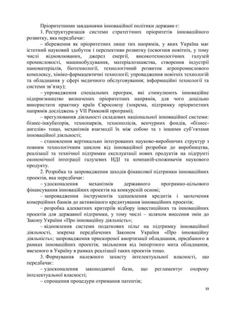 Пріоритетними завданнями інноваційної політики держави є:
      1. Реструктуризація системи стратегічних пріоритетів інноваційного
розвитку, яка передбачає:
      – збереження як пріоритетних лише тих напрямів, у яких Україна має
істотний науковий здобуток і перспективи розвитку (освоєння новітніх, у тому
числі відновлюваних, джерел енергії, високотехнологічних галузей
промисловості, машинобудування, матеріалознавства, створення індустрії
наноматеріалів, біотехнології, технологічний розвиток агропромислового
комплексу, хіміко-фармацевтичні технології; упровадження новітніх технологій
та обладнання у сфері медичного обслуговування; інформаційні технології та
системи зв’язку);
      – упровадження спеціальних програм, які стимулюють інноваційне
підприємництво визначених пріоритетних напрямів, для чого доцільно
використати практику країн Євросоюзу (зокрема, підтримку пріоритетних
напрямів досліджень у VII Рамковій програмі);
      – врегулювання діяльності складових національної інноваційної системи:
бізнес-інкубаторів, технопарків, технополісів, венчурних фондів, «бізнес-
ангелів» тощо, механізмів взаємодії їх між собою та з іншими суб’єктами
інноваційної діяльності;
      – становлення вертикально інтегрованих науково-виробничих структур з
повним технологічним циклом від інноваційної розробки до виробництва,
реалізації та технічної підтримки експлуатації нових продуктів на підґрунті
економічної інтеграції галузевих НДІ та компаній-споживачів наукового
продукту.
      2. Розробка та запровадження заходів фінансової підтримки інноваційних
проектів, яка передбачає:
      – удосконалення      механізмів      державного     програмно-цільового
фінансування інноваційних проектів на конкурсній основі;
      – запровадження інструментів здешевлення кредитів і заохочення
комерційних банків до активнішого кредитування інноваційних проектів;
      – розробка адекватних критеріїв відбору інвестиційних та інноваційних
проектів для державної підтримки, у тому числі – шляхом внесення змін до
Закону України «Про інноваційну діяльність»;
      – відновлення системи податкових пільг на підтримку інноваційної
діяльності, зокрема передбачених Законом України «Про інноваційну
діяльність»; запровадження прискореної амортизації обладнання, придбаного в
рамках інноваційних проектів; звільнення від імпортного мита обладнання,
ввезеного в Україну в рамках реалізації таких проектів тощо.
      3. Формування належного захисту інтелектуальної власності, що
передбачає:
      – удосконалення законодавчої бази, що регламентує охорону
інтелектуальної власності;
      – спрощення процедури отримання патентів;
                                                                           39
 
