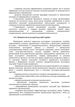 – створення загальної інформаційної електронної мережі, яка б містила
інформацію стосовно існуючих науково-технічних розробок та можливостей їх
впровадження у виробництво;
      – розвиток національної системи трансферу технологій та забезпечення
належного її інформаційного супроводу.
      4. Заохочення створення партнерств, альянсів та інших організаційних
структур, що поєднують науку, вищу освіту, розробки, виробництво та дають
можливість реалізації великомасштабних міжгалузевих мегапроектів зі
створення й освоєння виробництва високотехнологічної продукції.
      5. Формування сучасної інноваційної культури,           трансформація
суспільних цінностей у напрямі визнання пріоритетів творчої праці,
самовдосконалення      й      самонавчання,    соціально     відповідального
підприємництва, законослухняності та правової компетентності.

     3.11. Національні культурні індустрії України

      Формування новітньої парадигми культурного менеджменту потребує
запровадження сучасних управлінських технологій в організацію української
культури і забезпечення її конкурентноздатності. Централізоване державне
стимулювання      культурного    процесу     у взаємодії з        громадським
самоуправлінням творчих спілок і мистецьких угруповань, аналіз і моніторинг
стану культурно-мистецьких галузей, розробка пакетів практичних
рекомендацій щодо раціональних ринкових, організаційних, юридичних та ін.
форм культурного менеджменту, зокрема фінансування та реклами
національного продукту, системи культурних пріоритетів, авторського права та
ін. покликані сприяти подоланню стихійності українського культурного
процесу і формування системи сучасних конкурентноздатних культурних
індустрій. Стратегічними напрямами є:
      – збереження ідентичності української культурної традиції в усіх жанрах і
формах мистецтва, зростання частки національного продукту на внутрішньому
ринку і належна репрезентація його в світовому культурно-мистецькому
просторі;
      – сприяння розвитку академічної, елітарної, некомерційної культури.
      – забезпечення сприятливих умов для розвитку культури споживання, або
масової культури;
      – сприяння розвиткові художньої самодіяльності;
      – забезпечення підтримки навчального мистецтва, художньої
самодіяльності в навчальних закладах;
      – диверсифікація фінансування культурних індустрій при збереженні
державного протекціонізму;
      – створення розгалуженої інфраструктури культурного ринку України,
забезпечення його конкурентноздатним національним продуктом і вихід на
європейський та світовий ринки.
                                                                             40
 