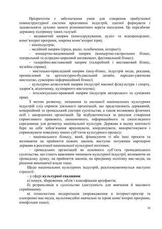 Пріоритетом є забезпечення умов для створення прибуткової
повноструктурної системи креативних індустрій, здатної формувати і
задовольняти духовні запити різноманітних верств населення. Це передбачає
державну підтримку таких галузей:
       – видавничий напрям (книгодрукування, аудіо- та відеорекординг,
комп’ютерні програми, зокрема комп’ютерні ігри);
       – кіноіндустрія;
       – медійний напрям (преса, радіо, телебачення, інтернет);
       – концертно-видовищний напрям (концертно-гастрольних бізнес,
театральний та естрадно-цирковий ангажемент, фестивальний бізнес);
       – галерейно-виставковий напрям (галерейний і виставковий бізнес,
музейна справа);
       – мистецько-прикладний напрям (шоу-бізнес, індустрія моди, реклама,
промисловий та архітектурно-будівельний дизайн, народно-ужиткове
мистецтво, сувенірно-інформаційний бізнес);
       – культурно-дозвіллєвий напрям (індустрії масової фізкультури і спорту,
здоров’я, відпочинку, кулінарного мистецтва);
       – інтелектуально-правовий напрям (індустрія авторського та суміжних
прав).
       З метою розвитку, зміцнення та експансії національних культурних
індустрій слід сприяти діяльності організацій, що представляють державний,
комерційний та громадський сектори суспільства, а також впливових фізичних
осіб і закордонних організацій. Це відбуватиметься за рахунок створення
сприятливого правового, економічного, інформаційного та світоглядного
середовища для розвитку національної культури. Держава в цьому контексті
бере на себе зобов’язання враховувати, координувати, використовувати і
спрямовувати поведінку інших суб’єктів культурного процесу:
       – національного бізнесу, який, фінансуючи ті або інші проекти та
впливаючи на прийняття певних законів, виступає потужним партнером
держави в реалізації національної культурної політики;
       – громадських організацій як основного суб’єкта громадянського
суспільства, що стають важливим чинником культурної індустрії, впливаючи на
громадську думку, на прийняття законів, на програмну політику мас-медіа, на
рішення виконавчої влади тощо.
     Щодо національних культурних індустрій, реалізовуватимуться наступні
стратегії:
     – у сфері культурної спадщини:
     а) пошук, збереження, облік і класифікація артефактів;
     б) ретрансляція в суспільство (доступність для вивчення й масового
сприймання);
     в) технологічна модернізація (впровадження в інтернет-простір та
електронні мас-медіа, мультимедійні навчальні та ігрові комп’ютерні програми,
кінофільми тощо);
                                                                            41
 