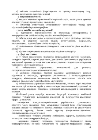 г) змістова актуалізація (перетворення на сучасну соціотворчу силу,
активне включення в суспільне життя).
     – у національній освіті:
     а) вводити морально орієнтовані інтегральні курси, акцентувати духовну
домінанту чинних гуманітарних дисциплін;
     б) пріоритет формування гуманітарного світоглядного базису при
підготовці фахівців різного профілю.
     – щодо засобів масової комунікації:
     а) підвищення відповідальності за пропаганду антидержавних і
антиукраїнських ідей і настроїв у засобах масової інформації;
     б) забезпечення контролю за проникненням в теле- і радіоефір, інтернет-
простір, на сторінки масових видань антигуманних, аморальних,
насильницьких, ксенофобських тощо матеріалів;
     в) стимулювання підвищення культурного та естетичного рівня медійного
контенту;
     г) підтримка просування національного медійного продукту.
     – у сфері мистецтва:
     а) у галузі академічного мистецтва запровадження системи заохочень,
конкурсів і премій, зокрема державних, для авторів, що створюють український
мистецький продукт, а також систему заохочувальних заходів для просування
талановитої мистецької молоді;
     б)     забезпечення     сприятливих     можливостей       для    розвитку
експериментального авангардного мистецтва;
     в) сприяння розвиткові масової художньої самодіяльності шляхом
підтримки в мас-медіа, проведення регіональних і загальнодержавних
конкурсів, відзначення талановитих митців, налагодження зв’язків між
масовою самодіяльність і професійним мистецтвом;
     г) забезпечення підтримки навчального мистецтва, зокрема через введення
мистецьки орієнтованих курсів у навчальні програми початкової, середньої та
вищої школи, сприяння розвиткові художньої самодіяльності в навчальних
закладах.
     Особливої уваги потребує комплекс індустрії відпочинку, всебічний
розвиток туристичної, рекреаційно-курортної та фізкультурно-спортивної
сфери. Це включає:
      – створення     конкурентоспроможного       українського    туристичного
продукту через оновлення його матеріально-технічної бази, стимулювання
ініціатив малого та середнього бізнесу, розвиток сільського та екологічного
(зеленого) туризму, інших видів туризму (спортивно-оздоровчого,
спеціалізованого, ділового тощо);
      – формування стратегії розвитку українських курортів, удосконалення
законодавства щодо курортної сфери;
      – сприяння розвитку готельного господарства, будівництву інших
інфраструктурних об’єктів туристичної та курортно-рекреаційної сфери,
                                                                            42
 