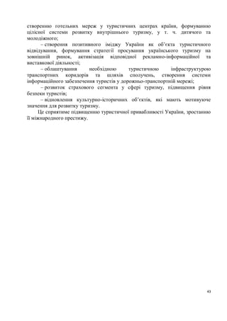 створенню готельних мереж у туристичних центрах країни, формуванню
цілісної системи розвитку внутрішнього туризму, у т. ч. дитячого та
молодіжного;
      – створення позитивного іміджу України як об’єкта туристичного
відвідування, формування стратегії просування українського туризму на
зовнішній ринок, активізація відповідної рекламно-інформаційної та
виставкової діяльності;
      – облаштування      необхідною      туристичною     інфраструктурою
транспортних коридорів та шляхів сполучень, створення системи
інформаційного забезпечення туристів у дорожньо-транспортній мережі;
      – розвиток страхового сегмента у сфері туризму, підвищення рівня
безпеки туристів;
      – відновлення культурно-історичних об’єктів, які мають мотивуюче
значення для розвитку туризму.
     Це сприятиме підвищенню туристичної привабливості України, зростанню
її міжнародного престижу.




                                                                       43
 