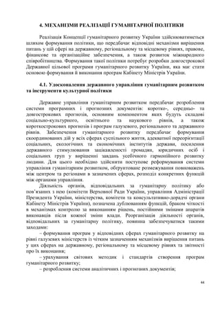 4. МЕХАНІЗМИ РЕАЛІЗАЦІЇ ГУМАНІТАРНОЇ ПОЛІТИКИ

      Реалізація Концепції гуманітарного розвитку України здійснюватиметься
шляхом формування політики, що передбачає відповідні механізми вирішення
питань у цій сфері на державному, регіональному та місцевому рівнях, правове,
фінансове та організаційне забезпечення, а також розвиток міжнародного
співробітництва. Формування такої політики потребує розробки довгострокової
Державної цільової програми гуманітарного розвитку України, яка має стати
основою формування й виконання програм Кабінету Міністрів України.

      4.1. Удосконалення державного управління гуманітарним розвитком
та інструменти культурної політики

       Державне управління гуманітарним розвитком передбачає розроблення
системи програмних і прогнозних документів: коротко-, середньо- та
довгострокових прогнозів, основним компонентом яких будуть складові
соціально-культурного, освітнього та наукового рівнів, а також
короткострокових прогнозів і програм галузевого, регіонального та державного
рівнів. Забезпечення гуманітарного розвитку передбачає формування
скоординованих дій у всіх сферах суспільного життя, адекватної переорієнтації
соціальних, екологічних та економічних інститутів держави, посилення
державного стимулювання зацікавленості громадян, юридичних осіб і
соціальних груп у вирішенні завдань усебічного гармонійного розвитку
людини. Для цього необхідно здійснити поступове реформування системи
управління гуманітарним розвитком, обґрунтоване розмежування повноважень
між центром та регіонами в зазначених сферах, розподіл конкретних функцій
між органами управління.
       Діяльність органів, відповідальних за гуманітарну політику або
пов’язаних з нею (комітети Верховної Ради України, управління Адміністрації
Президента України, міністерства, комітети та консультативно-дорадчі органи
Кабінету Міністрів України), позначена дублюванням функцій, браком чіткості
в механізмах контролю за виконанням рішень, постійними змінами апаратів
виконавців після кожної зміни влади. Реорганізація діяльності органів,
відповідальних за гуманітарну політику, повинна забезпечуватися такими
заходами:
       – формування програм у відповідних сферах гуманітарного розвитку на
рівні галузевих міністерств із чітким зазначенням механізмів вирішення питань
у цих сферах на державному, регіональному та місцевому рівнях та звітності
про їх виконання;
       – урахування світових методик і стандартів створення програм
гуманітарного розвитку;
       – розроблення системи аналітичних і прогнозних документів;

                                                                           44
 