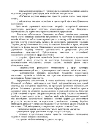 – посилення відповідальності головних розпорядників бюджетних коштів,
виділених для гуманітарної сфери, за їх нецільове використання;
       – обов’язкова наукова експертиза проектів рішень щодо гуманітарної
сфери;
       – забезпечення системи управління в гуманітарній сфері кваліфікованим
персоналом.
     Ефективний державний менеджмент потребує модернізації основних
інструментів культурної політики, удосконалення системи фінансових,
інформаційних та нормативно-правових механізмів управління.
       Фінансове забезпечення. Основними засобами гуманітарного розвитку
мають стати податково-бюджетне регулювання та залучення позабюджетних
коштів. Фінансове забезпечення гуманітарного розвитку здійснюватиметься за
рахунок коштів підприємств, установ та організацій, державного бюджету
України, республіканського бюджету Автономної Республіки Крим, місцевих
бюджетів та інших джерел. Фінансування запропонованих заходів за рахунок
державного бюджету повинно здійснюватися з урахуванням реальних
економічних можливостей. Пріоритетними заходами у реорганізації
фінансового забезпечення сфери культури є:
      – розробка ефективних механізмів бюджетної підтримки громадських
організацій у сфері культури та мистецтва, бюджетного фінансування
централізованих бібліотечних систем, клубних закладів різних видів,
кінопрокату тощо;
     – удосконалення фінансового менеджменту у сфері культури,
запровадження фандрейзингу, сприяння розвиткові спонсорства і меценатства;
     – запровадження прозорих конкурсних механізмів фінансування
мистецьких проектів та ініціатив, що сприятиме підвищенню ефективності
використання бюджетних коштів.
       Інформаційне забезпечення. З метою всебічного висвітлення реалізації
Концепції необхідно здійснювати постійний інформаційно-комунікативний
супровід, що передбачає відкритість та прозорість прийняття управлінських
рішень. Важливим є релевантне надання інформації про діяльність органів
державної влади та місцевого самоврядування з реалізації положень Концепції
у ЗМІ та мережі Інтернет; створення окремого веб-сайту Національної комісії з
проблем гуманітарного розвитку України, який, крім інформативної функції,
має виконувати комунікативні завдання: містити форум для обговорення
результатів впровадження та перспектив гуманітарного розвитку України.
Партнером держави у справі інформаційного забезпечення сфери культури та
мистецтва є ЗМІ, які сприятимуть вирішенню зокрема таких проблем:
     – удосконалення піар-менеджменту у сфері культури та мистецтва;
     – розширення сфери рекламних послуг у галузі культури;
     – промоція культурно-мистецьких проектів, просування талановитих
художніх творів, авторів і виконавців;
     – підтримка національного культурного продукту.
                                                                           45
 