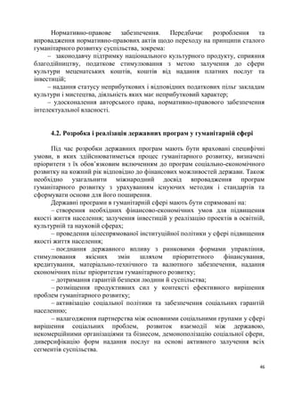 Нормативно-правове забезпечення. Передбачає розроблення та
впровадження нормативно-правових актів щодо переходу на принципи сталого
гуманітарного розвитку суспільства, зокрема:
     – законодавчу підтримку національного культурного продукту, сприяння
благодійництву, податкове стимулювання з метою залучення до сфери
культури меценатських коштів, коштів від надання платних послуг та
інвестицій;
     – надання статусу неприбуткових і відповідних податкових пільг закладам
культури і мистецтва, діяльність яких має неприбутковий характер;
     – удосконалення авторського права, нормативно-правового забезпечення
інтелектуальної власності.


     4.2. Розробка і реалізація державних програм у гуманітарній сфері

      Під час розробки державних програм мають бути враховані специфічні
умови, в яких здійснюватиметься процес гуманітарного розвитку, визначені
пріоритети з їх обов’язковим включенням до програм соціально-економічного
розвитку на кожний рік відповідно до фінансових можливостей держави. Також
необхідно узагальнити міжнародний досвід впровадження програм
гуманітарного розвитку з урахуванням існуючих методик і стандартів та
сформувати основи для його поширення.
      Державні програми в гуманітарній сфері мають бути спрямовані на:
      – створення необхідних фінансово-економічних умов для підвищення
якості життя населення; залучення інвестицій у реалізацію проектів в освітній,
культурній та науковій сферах;
      – проведення цілеспрямованої інституційної політики у сфері підвищення
якості життя населення;
      – поєднання державного впливу з ринковими формами управління,
стимулювання      якісних змін     шляхом     пріоритетного    фінансування,
кредитування, матеріально-технічного та валютного забезпечення, надання
економічних пільг пріоритетам гуманітарного розвитку;
      – дотримання гарантій безпеки людини й суспільства;
      – розміщення продуктивних сил у контексті ефективного вирішення
проблем гуманітарного розвитку;
      – активізацію соціальної політики та забезпечення соціальних гарантій
населенню;
      – налагодження партнерства між основними соціальними групами у сфері
вирішення соціальних проблем, розвиток взаємодії між державою,
некомерційними організаціями та бізнесом, демонополізацію соціальної сфери,
диверсифікацію форм надання послуг на основі активного залучення всіх
сегментів суспільства.

                                                                            46
 