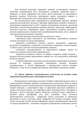 Для успішної реалізації державних програм гуманітарного розвитку
необхідне запровадження його моніторингу, основним завданням якого є
збирання та аналіз інформації про якість життя населення та гармонійного
розвитку людини. Результати моніторингу мають подаватися щороку в
Національній доповіді про стан гуманітарного розвитку в Україні.
      На регіональному рівні передбачається розроблення проектів програм
соціально-економічного розвитку територій, формування місцевих бюджетів з
урахуванням пріоритетності цілей і завдань гуманітарного розвитку, реалізація
комплексу заходів збалансованого розвитку регіонів, серед яких першочергове
значення надається підвищенню рівня економічного розвитку регіонів за
рахунок раціонального використання внутрішньорегіональних умов, ширшого
залучення ресурсів місцевого значення.
      Реалізація програм на регіональному рівні дасть змогу:
      – забезпечити рівні можливості для всебічного гармонійного розвитку
людини незалежно від місця проживання;
      – врахувати особливості кожного регіону, своєрідність природно-
ресурсних, географічних, історичних, економічних, соціальних, етнокультурних
та інших умов у контексті загальнодержавних інтересів;
      – поліпшити конструктивність та ефективність реформ, надати їм
коректної соціально-екологічної спрямованості;
      – визначити оптимальні обсяги та джерела покриття потреб регіонів у
ресурсах багатоцільового призначення, зокрема тих, що стимулюють всебічний
розвиток людини;
      – створити ефективні механізми для регулювання гуманітарного розвитку
регіонів із наданням додаткових повноважень органам місцевого
самоврядування в частині формування і використання коштів місцевих
бюджетів, у тому числі на вирішення проблем гармонійного розвитку людини.


      4.3. Діалог держави і громадянського суспільства як головна умова
здійснення відповідальної гуманітарної політики

      Відповідальна гуманітарна політика в Україні здійснюватиметься лише за
умови активної співпраці держави і громадянського суспільства. Лише за умови
рівноправного діалогу можна домогтися максимального врахування інтересів та
потреб громадян у гуманітарній сфері та ефективної реалізації прийнятих в
умовах консенсусу рішень, що передбачає рівну відповідальність учасників за
втілення у життя намічених кроків. Водночас успішний діалог передбачає і
високий рівень кваліфікації усіх його учасників. Тому інститути
громадянського суспільства − професійні спілки, благодійні та громадські
організації та рухи, політичні партії, професійні об’єднання, асоціації, творчі
спілки, незалежні засоби масової інформації, органи самоорганізації населення
за місцем проживання – покликані генерувати громадянські ініціативи в різних
                                                                             47
 