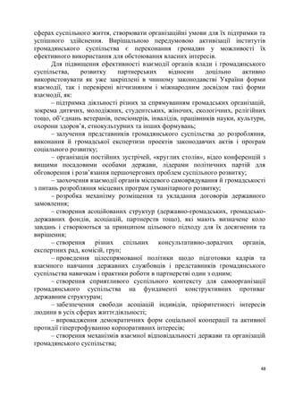 сферах суспільного життя, створювати організаційні умови для їх підтримки та
успішного здійснення. Вирішальною передумовою активізації інститутів
громадянського суспільства є переконання громадян у можливості їх
ефективного використання для обстоювання власних інтересів.
      Для підвищення ефективності взаємодії органів влади і громадянського
суспільства,    розвитку     партнерських     відносин     доцільно     активно
використовувати як уже закріплені в чинному законодавстві України форми
взаємодії, так і перевірені вітчизняним і міжнародним досвідом такі форми
взаємодії, як:
      – підтримка діяльності різних за спрямуванням громадських організацій,
зокрема дитячих, молодіжних, студентських, жіночих, екологічних, релігійних
тощо, об’єднань ветеранів, пенсіонерів, інвалідів, працівників науки, культури,
охорони здоров’я, етнокультурних та інших формувань;
      – залучення представників громадянського суспільства до розробляння,
виконання й громадської експертизи проектів законодавчих актів і програм
соціального розвитку;
      – організація постійних зустрічей, «круглих столів», відео конференцій з
вищими посадовими особами держави, лідерами політичних партій для
обговорення і розв’язання першочергових проблем суспільного розвитку;
      – заохочення взаємодії органів місцевого самоврядування й громадськості
з питань розробляння місцевих програм гуманітарного розвитку;
      – розробка механізму розміщення та укладання договорів державного
замовлення;
      – створення асоційованих структур (державно-громадських, громадсько-
державних фондів, асоціацій, партнерств тощо), які мають визначене коло
завдань і створюються за принципом цільового підходу для їх досягнення та
вирішення;
      – створення різних спільних консультативно-дорадчих органів,
експертних рад, комісій, груп;
      – проведення цілеспрямованої політики щодо підготовки кадрів та
взаємного навчання державних службовців і представників громадянського
суспільства навичкам і практики роботи в партнерстві один з одним;
      – створення сприятливого суспільного контексту для самоорганізації
громадянського суспільства на фундаменті конструктивних противаг
державним структурам;
      – забезпечення свободи асоціацій індивідів, пріоритетності інтересів
людини в усіх сферах життєдіяльності;
      – впровадження демократичних форм соціальної кооперації та активної
протидії гіпертрофуванню корпоративних інтересів;
      – створення механізмів взаємної відповідальності держави та організацій
громадянського суспільства;


                                                                             48
 