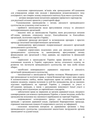 – посилення горизонтальних зв’язків між громадськими об’єднаннями
для утвердження довіри між людьми і формування незаангажованого типу
солідарності, що створює основу соціального капіталу будь-якого суспільства;
      – активне використання механізмів державно-приватного партнерства
для реалізації спільних проектів у гуманітарній сфері.
      Удосконалення законодавства з питань діяльності громадянського
суспільства на сучасному етапі полягає в:
      – прийнятті законодавства щодо врегулювання статусу та діяльності
непідприємницьких організацій;
      – внесенні змін до законодавства України, яким регулюються питання
об’єднань громадян, соціальних послуг, благодійництва та благодійних
організацій, політичних партій в Україні;
      – спрощенні процедур реєстрації та встановлення прозорих і простих
процедур легалізації непідприємницьких організацій;
      – законодавчому врегулюванні підприємницької діяльності організацій
громадянського суспільства;
      – створенні сприятливих податкових умов для діяльності організацій
громадянського суспільства та законодавчому врегулюванні питань
фінансування цих організацій з боку держави, що сприятиме їх фінансовій
стійкості;
      – закріпленні в законодавстві України права фізичних осіб, які є
платниками податків в Україні, адресувати частку сплаченого податку на
розвиток тих інститутів громадянського суспільства, які така особа вільно
обирає;
      – запобіганні невиправданого державного втручання в діяльність
організацій громадянського суспільства;
      – імплементації в законодавстві України положень Міжнародного пакту
про громадянські та політичні права, а також Конвенції про захист прав людини
й основоположних свобод, якими закріплено право на свободу асоціацій за
кожною людиною, зокрема іноземців та осіб без громадянства, які на законних
підставах перебувають на території України, у створенні та участі в
об’єднаннях громадян, а також з урахуванням можливості їхньої участі в
суспільному житті відповідно до європейських стандартів;
      – забезпеченні права на звернення до органів державної влади, місцевого
самоврядування для кожного громадянина України, а також іноземця, особи без
громадянства незалежно від законності перебування на території України;
      – запровадженні «електронного уряду» для полегшення контактів
громадян з органами державної влади, спрощенні бюрократичних процедур,
отриманні максимально повного й оперативного доступу до інформації;
      – посиленні механізмів контролю за державними органами з боку
громадянського суспільства, удосконаленні аналогічних інструментів органів
законодавчої та судової влади.

                                                                           49
 