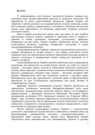 ВСТУП

      У глобалізованому світі третього тисячоліття розвиток держави стає
можливим лише завдяки ефективній реалізації її людського потенціалу. Як
європейська за своєю цивілізаційною належністю держава Україна має
спиратися у своєму розвитку на людиноцентричну систему цінностей, основу
якої становлять свобода, справедливість і солідарність. Зазначена система вже
довела свою ефективність та відповідає практичним потребам сучасного
суспільного життя.
      Нині в Україні розгортається процес змін, що мають на меті всебічне
забезпечення інтересів людини, сприяння її прагненню жити й творити в
гармонії зі своїми духовними цінностями, суспільством, природою.
Спираючись на цей підхід, Україні потрібно забезпечити цілісну політику
гуманітарного розвитку, адекватну модернізації суспільства в межах
загальноєвропейських тенденцій.
      Гуманітарний розвиток України є процесом удосконалення суспільства у
напрямі наближення до потреб людини в усіх сферах суспільного життя,
створення умов для максимального розвитку національної культури, розкриття
творчого потенціалу й самореалізації кожної особистості відповідно до її
потреб та інтересів.
      Гуманітарний розвиток України уособлює прагнення нації до формування
суспільства, яке ґрунтується на гуманістичних засадах, на повазі до гідності
людини – загальних ідеалах людства й забезпеченні всебічного соціального
поступу. Вони окреслені в основоположних документах світової спільноти, що
фіксують універсальні стандарти прав людини, – Загальній декларації прав
людини, Міжнародному пакті про економічні, соціальні і культурні права,
Міжнародному пакті про громадянські і політичні права та факультативних
протоколах до них; Гельсінському підсумковому акті щодо безпеки та
співробітництва у Європі.
      Державна стратегія гуманітарного розвитку України ґрунтується на
нормативних положеннях зазначених міжнародно-правових актів щодо
забезпечення загальнолюдських цінностей свободи, рівності та солідарності,
сформульованих у Декларації тисячоліття Організації Об’єднаних Націй,
затвердженій резолюцією 55/2 Генеральної Асамблеї від 8 вересня 2000 р.
Поряд з цим, зазначена стратегія спирається на загальнонаціональні цінності
українського суспільства, такі як: формування спільної ідентичності, політична
стабільність, толерантність, відповідальність, соціальна справедливість, захист
економічних та соціальних прав людини.
      Метою стратегії гуманітарного розвитку України є: удосконалення
суспільного середовища на засадах безпеки й стабільності, створення умов для
функціонування       демократичної    культури,     конкурентоспроможної      і
рівноправної серед культур інших народів світу; формування вільної,
забезпеченої всіма можливостями для самовиявлення, фізично й духовно
                                                                              5
 